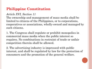 Philippine Constitution
Article XVI, Section 11
The ownership and management of mass media shall be
limited to citizens of the Philippines, or to corporations,
cooperatives or associations, wholly-owned and managed by
such citizens.
1. The Congress shall regulate or prohibit monopolies in
commercial mass media when the public interest so
requires. No combinations in restraint of trade or unfair
competition therein shall be allowed.
2. The advertising industry is impressed with public
interest, and shall be regulated by law for the protection of
consumers and the promotion of the general welfare.
 