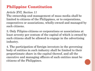 Philippine Constitution
Article XVI, Section 11
The ownership and management of mass media shall be
limited to citizens of the Philippines, or to corporations,
cooperatives or associations, wholly-owned and managed by
such citizens.
3. Only Filipino citizens or corporations or associations at
least seventy per centum of the capital of which is owned by
such citizens shall be allowed to engage in the advertising
industry.
4. The participation of foreign investors in the governing
body of entities in such industry shall be limited to their
proportionate share in the capital thereof, and all the
executive and managing officers of such entities must be
citizens of the Philippines.
 