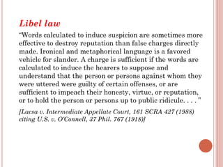 Libel law
“Words calculated to induce suspicion are sometimes more
effective to destroy reputation than false charges directly
made. Ironical and metaphorical language is a favored
vehicle for slander. A charge is sufficient if the words are
calculated to induce the hearers to suppose and
understand that the person or persons against whom they
were uttered were guilty of certain offenses, or are
sufficient to impeach their honesty, virtue, or reputation,
or to hold the person or persons up to public ridicule. . . . ”
[Lacsa v. Intermediate Appellate Court, 161 SCRA 427 (1988)
citing U.S. v. O’Connell, 37 Phil. 767 (1918)]
 