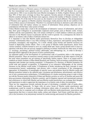 Media Laws and Ethics – MCM 610 VU
© Copyright Virtual University of Pakistan 12
end Muslim's reliance on Western sources of information. Muslim media practitioners are dependent on
the four transnational news agencies and wire services: the AP, UPI, AFP and Reuters. In a survey
conducted in 1986 it was revealed that most Muslim newspapers in Arabic, English, Persian, and Urdu
base 90% of their news coverage on these four agencies. Seventy percent of foreign news bureau in
Muslim countries belong to the Western news agencies, whereas the number of Muslim countries' news
bureau is hardly 5% of the total.18 Ten years on, the situation is not much different. The strong presence
of Western news agencies in Muslim countries discourages media practices that do not conform to the
norms of these sources of information. Therefore it is essential to develop an alternative and viable source
of information that will replace reliance on sources of information whose primary objectives are in
contradiction with the basic value system of Islam.
Unless Muslim media take a lead in the development of alternative sources of information, and unless
they show great willingness to accommodate neglected social groups such as Muslim youth, women,
children and the rural population, they will remain confined to a small audience without any practical
relevance to the Muslim masses in particular and the world in general. As a consequence the desire to
adhere to an Islamic code of ethics would also remain low.
It is important to note that Muslim media practitioners themselves have to develop an independent
structure. Unfortunately there is very little exchange of ideas, experiences, and expertise among Muslim
journalists, newspapers, and magazines. As a result, already scarce human and material resources are
wasted in duplicating similar efforts. Thus a core group of Muslim media practitioners, drawn from
various countries, could be formed to serve as a media think tank. Such a group should work in close co-
operation with those who are actively engaged in defining an Islamic framework for other areas of study
i.e. sociology, psychology, political science, philosophy, and anthropology etc., in order to develop a
thorough Islamic approach to the process of mass communication.
An important aspect of the development of a professional code of journalistic ethics is the training of
Muslim journalists. There are numerous training centers to train journalists in all other aspects of the job,
but none where journalists can get training on specifically Islamic aspects. There is an urgent need to
establish an Islamic Institute of Mass Media Research and Training. Such an institute could perform many
important tasks besides just training journalists: 1) Preparation of a directory of Muslim journalists for
world wide and regional co-operation; 2) Preparation of an exhaustive bibliography on the existing
literature on the Muslim world media; 3) Preparation of books introducing the basic concepts in mass
communication history, methodology, and process with a critical examination of the contemporary
approaches; 4) Preparation of monographs on specific issues and problems faced by Muslim media and
Muslim journalists related to the editorial tasks, circulation and distribution, advertisement, and effective
use of new communication technologies; 5) Establishment of a media monitoring group in order to keep
up with the Western media's distortion of Islam and Muslim societies as well as to monitor and assess the
press-government relationship in Muslim countries; and 6) Organize regional and international seminars
and conferences in which both Muslim and non-Muslim media practitioners can exchange their thoughts
and experiences in order to appreciate the importance of an Islamic code of ethics for journalists.
These are few suggestions towards realizing the goal of developing a workable code of media ethics
within an Islamic framework. To begin with, an active forum of Muslim media practitioners and
academicians could be created to exchange information about codes of journalistic ethics in Muslim
countries, and also to cooperate and co-ordinate with non-Muslim media practitioners, associations and
organizations that have a concern about media, culture and religion. Such forum could later play a key
role in the formation of an international institute for media training and research for Muslim journalists.
 