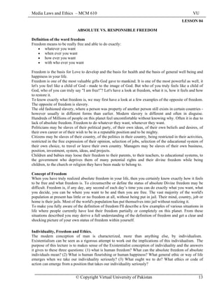 Media Laws and Ethics – MCM 610 VU
© Copyright Virtual University of Pakistan 13
LESSON 04
ABSOLUTE VS. RESPONSIBLE FREEDOM
Definition of the word freedom
Freedom means to be really free and able to do exactly:
• whatever you want
• when ever you want
• how ever you want
• with who ever you want
Freedom is the basis for Love to develop and the basis for health and the basis of general well being and
happiness in your life.
Freedom is one of the most valuable gifts God gave to mankind. It is one of the most powerful as well, it
let's you feel like a child of God - made to the image of God. But who of you truly feels like a child of
God, who of you can truly say "I am free!”? Let's have a look at freedom, what it is, how it feels and how
to restore it.
To know exactly what freedom is, we may first have a look at a few examples of the opposite of freedom.
The opposite of freedom is slavery.
The old fashioned slavery, where a person was property of another person still exists in certain countries -
however usually in different forms than earlier. Modern slavery is different and often in disguise.
Hundreds of Millions of people on this planet feel uncomfortable without knowing why. Often it is due to
lack of absolute freedom. Freedom to do whatever they want, whenever they want.
Politicians may be slaves of their political party, of their own ideas, of their own beliefs and desires, of
their own career or of their wish to be in a reputable position and to be mighty.
Citizens may be slaves of their country, of the politics in their country, being restricted in their activities,
restricted in the free expression of their opinion, selection of jobs, selection of the educational system of
their own choice, to travel or leave their own country. Managers may be slaves of their own business,
position, investment, system, ideas, and projects.
Children and babies may loose their freedom to their parents, to their teachers, to educational systems, to
the government who deprives them of many potential rights and their divine freedom while being
children, to the church or religion they have been made to belong to.
Concept of Freedom
When you have truly realized absolute freedom in your life, then you certainly know exactly how it feels
to be free and what freedom is. To circumscribe or define the status of absolute Divine freedom may be
difficult. Freedom is, if any day, any second of each day’s time you can do exactly what you want, what
you decide, you can be where you want to be and then you are free. The vast majority of the world's
population at present has little or no freedom at all, without being put in jail. Their mind, country, job or
home is their jails. Most of the world's population has put themselves into jail without realizing it.
To make you fully aware of the definition of freedom I'll describe a few examples of various situations in
life where people currently have lost their freedom partially or completely on this planet. From these
situations described you may derive a full understanding of the definition of freedom and get a clear and
shocking picture of your own status of freedom within yourself.
Individuality, Freedom and Ethics.
The modern conception of man is characterized, more than anything else, by individualism.
Existentialism can be seen as a rigorous attempt to work out the implications of this individualism. The
purpose of this lecture is to makes sense of the Existentialist conception of individuality and the answers
it gives to these three questions: (1) what is human freedom? What can the absolute freedom of absolute
individuals mean? (2) What is human flourishing or human happiness? What general ethic or way of life
emerges when we take our individuality seriously? (3) What ought we to do? What ethics or code of
action can emerge from a position that takes our individuality seriously?
 