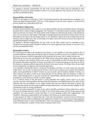 Media Laws and Ethics – MCM 610 VU
© Copyright Virtual University of Pakistan 15
To attempt to disclaim responsibility for this work, for the labor which must be expended to have
"freedom" by necessity denies freedom to others, it is no less oppressive then slavery or war and it is in
fact the tacit demand for both.
Responsibilities of Freedom
Whenever one begins to write down "rules" and develop structures and social theories invariably a cry
comes out about limiting freedom. This cry is often ignored, we do not wish to ignore it, it deserves an
answer, though not a particularly polite one.
Individualism Is Oppression:
Freedom, along with many other words we use in political debate, has been twisted by rhetoric and spin to
the point that it is almost simply propaganda. The "freedoms" we talk about almost invariably require that
others provide for our actions. We rarely speak of the freedom to walk down the street, or the freedom to
grow our own food, we often speak of the right to housing (which must be built) or food (which must be
harvested), or this that or the next thing. Insofar as our "freedoms" require the work of others they are not
libratory, they are oppressive, they are privileges, not rights, and in the interest of justice they require our
equitable participation and labor.
To attempt to disclaim responsibility for this work, for the labor which must be expended to have
"freedom" by necessity denies freedom to others, it is no less oppressive then slavery or war and it is in
fact the tacit demand for both.
Responsible Freedom:
We could claim the right to the freedom to do whatever we are capable of, and some people do this. It
would be difficult to argue that claiming the right to all that is possible is in any way conducive to justice.
If it were so injustice would be impossible, and it would not be an issue. This is clearly not the case.
What then do we have the just freedom to do? What actions does justice grant us the right to perform?
Can we construct a just freedom which is not, in fact, a responsibility as well? We have the just right to
the freedom and means to perform at least as much labor as we require providing for ourselves as well as
the freedom to demand and hold responsible all others to the same criteria. We further have the just right
to not be oppressed, not oppress, and not permit oppression.
It is commonly claimed that choice is necessary for freedom, and this is to some extent true, but only
within limits. Are we free to choose not to be free? Are we free to choose not to respect the freedoms,
rights, and responsibilities of others? Clearly we can not justly claim boundless freedom of choice, we
must constrain our right to choice to the point that they do not infringe upon the freedoms or rights of
others, either though action or inaction, and that this responsibility extends beyond the obvious to the
consequences of all which we actively or tacitly support.
It is a common tenant of law that malice is more damnable then neglect. Justice leaves us no such
sanction; inaction is only possible to the dead. Only the ridiculous oversimplifications of law allow for the
assertion that one did nothing. If one simply breaths and eats one requires that food is grown. By
consuming that which has been made available through human labor, one becomes fully culpable for the
consequence of the act of non-contribution.
Since we are justly responsible for what we do, and to equitably contribute to what is done for us, and as
we must eat, breathe and have shelter in order to live, justice then require that the living must act and
contribute. We must therefore accept that there is no just freedom without this responsibility, that
"freedom" without this responsibility is not freedom at all, but the act of enslavement of others.
To any question of "rules" we should then ask: Is this rule non-conducive to justice? Can we honesty act
contrary to this rule without contributing to the oppression of others? If we can not answer these questions
in the affirmative then we must accept that these "rules" are statements of responsibilities, responsibilities
which we already have, weather we have been living up to them or not.
 