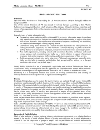 Media Laws and Ethics – MCM 610 VU
© Copyright Virtual University of Pakistan 17
LESSON 05
ETHICS IN PUBLIC RELATIONS
Definition
The term Public Relations was first used by the US President Thomas Jefferson during his address to
Congress in 1807.
One of the earliest definitions of PR was created by Edward Bernays. According to him, "Public
Relations is a management function which tabulates public attitudes, defines the policies, procedures and
interest of an organization followed by executing a program of action to earn public understanding and
acceptance."
Examples/users of public relations include:
• Corporations using marketing public relations (MPR) to convey information about the products
they manufacture or services they provide to potential customers in order to support their direct
sales efforts. Typically, they support sales in the short to long term, establishing and burnishing
the corporation's branding for a strong, ongoing market.
• Corporations using public relations as a vehicle to reach legislators and other politicians, in
seeking favorable tax, regulatory, and other treatment. Moreover, they may use public relations to
portray themselves as enlightened employers, in support of human-resources recruiting programs.
• Non-profit organizations, including schools and universities, hospitals, and human and social
service agencies: such organizations may make use of public relations in support of awareness
programs, fund-raising programs, staff recruiting, and to increase patronage of their services.
• Politicians aiming to attract votes and/or raise money. When such campaigns are successful at the
ballot box, this helps in promoting and defending their service in office, with an eye to the next
election or, at a career’s end, to their legacy.
Today "Public Relations is a set of management, supervisory, and technical functions that foster an
organization's ability to strategically listen to, appreciate and respond to those persons whose mutually
beneficial relationships with the organization are necessary if it is to achieve its missions and values."
Essentially it is a management function that focuses on two-way communication and fostering of
mutually beneficial relationships between an organization and its publics.
History
Evidence of the practices used in modern day public relations are scattered through history. One notable
practitioner was Georgiana Cavendish, Duchess of Devonshire whose efforts on behalf of Charles James
Fox in the 18th century included press relations, lobbying and, with her friends, celebrity campaigning.
A number of American precursors to public relations are found in publicists who specialized in promoting
circuses, theatrical performances, and other public spectacles. In the United States, where public relations
has its origins, many early PR practices were developed in support of the expansive power of the
railroads. In fact, many scholars believe that the first appearance of the term "public relations" appeared
in the 1897 Year Book of Railway Literature.
Later, PR practitioners were—and are still often—recruited from the ranks of journalism. Some reporters,
concerned with ethics, criticize former colleagues for using their inside understanding of news media to
help clients receive favorable media coverage.
In the United Kingdom Sir Basil Clarke (1879-12 Dec 1947) was an early pioneer of public relations (PR.
Despite many journalists' discomfort with the field of public relations, well-paid PR positions remain a
popular choice for reporters and editors forced into a career change by the instability and often fewer
economic opportunities provided by the print and electronic media industry.
Persuasion & Public Relation
Much of what we know of modern business, industry, entertainment, government, even religion, has been
shaped by the practice of public relations. The act of helping an organization and its public adapt to each
other or to “win the corporation of groups of people” calls on practitioners to “establish and maintain
 