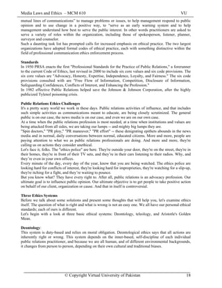 Media Laws and Ethics – MCM 610 VU
© Copyright Virtual University of Pakistan 18
mutual lines of communications” to manage problems or issues, to help management respond to public
opinion and to use change in a positive way, to “serve as an early warning system and to help
management understand how best to serve the public interest. In other words practitioners are asked to
serve a variety of roles within the organization, including those of spokesperson, listener, planner,
surveyor and counselor.
Such a daunting task list has prompted calls for increased emphasis on ethical practice. The two largest
organizations have adopted formal codes of ethical practice, each with something distinctive within the
field of professional communication ethics enforcement process.
Standards
In 1950 PRSA enacts the first "Professional Standards for the Practice of Public Relations," a forerunner
to the current Code of Ethics, last revised in 2000 to include six core values and six code provisions. The
six core values are "Advocacy, Honesty, Expertise, Independence, Loyalty, and Fairness." The six code
provisions consulted with are "Free Flow of Information, Competition, Disclosure of Information,
Safeguarding Confidences, Conflicts of Interest, and Enhancing the Profession."
In 1982 effective Public Relations helped save the Johnson & Johnson Corporation, after the highly
publicized Tylenol poisoning crisis.
Public Relations Ethics Challenges
It's a pretty scary world we work in these days. Public relations activities of influence, and that includes
such simple activities as communications meant to educate, are being closely scrutinized. The general
public is on our case, the news media is on our case, and even we are on our own case.
At a time when the public relations profession is most needed, at a time when institutions and values are
being attacked from all sides, we are taking our lumps -- and mighty big lumps they are.
"Spin doctors," "PR ploy," "PR maneuver," "PR effort" -- these denigrating epithets abounds in the news
media and in normal, daily conversations between normal, educated citizens. More and more, people are
paying attention to what we as public relations professionals are doing. And more and more, they're
calling us on actions they consider unethical.
Let's face it, folks. The "ethics police" are here. They're outside your door, they're on the street, they're in
their homes, they're in front of their TV sets, and they’re in their cars listening to their radios. Why, and
they’re even in your own offices.
Every minute of the day, every day of the year, know that you are being watched. The ethics police are
looking hard for conflicts of interest, they're looking hard for improprieties, they're watching for a slip-up,
they're itching for a fight, and they’re waiting to pounce.
But you know what? They have every right to. After all, public relations is an advocacy profession. Our
ultimate goal is to influence public opinion. Our ultimate objective is to get people to take positive action
on behalf of our client, organization or cause. And that in itself is controversial.
Three Ethics Systems
Before we talk about some solutions and present some thoughts that will help you, let's examine ethics
itself. The question of what is right and what is wrong is not an easy one. We all have our personal ethical
standards; each of ours is different.
Let's begin with a look at three basic ethical systems: Deontology, teleology, and Aristotle's Golden
Mean.
Deontology:
This system is duty-based and relies on moral obligation. Deontological ethics says that all actions are
inherently right or wrong. This system depends on the inner-based, self-discipline of each individual
public relations practitioner, and because we are all human, and of different environmental backgrounds,
it changes from person to person, depending on their own cultural and traditional biases.
 