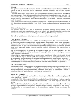 Media Laws and Ethics – MCM 610 VU
© Copyright Virtual University of Pakistan 19
Teleology:
This system is outcome-based. Teleological ethicists believe that "the ends justify the means." While this
system has had its detractors, there is considerable historical precedence, and deserves extended
discussion.
Christianity, for example, began with one man battling what he considered corrupt religion. Jesus Christ
used what we today would call classic public relations techniques: He used the two-step flow theory of
communication, He did a lot of public appearances, He staged special events, He identified and targeted
specific audiences, and He adapted His message to each audience. In the case of Christianity, did the ends
justify the means?
Today, the techniques being used by Greenpeace bear watching. Only history will tell if their activities of
civil disobedience as once described by Henry David Thoreau bring changes for the better good in the
end.
Aristotle's Golden Mean:
This system is based on what's best for the majority, the greatest good for greatest number. This is
generally the system used in a democracy (rule of the majority with respect for the minority), where the
minority sometimes has to sacrifice something of value if it's good for the country as a whole.
This ends our quick lesson on ethical systems. Let's turn now to knowledge and truth.
PR's "Advocate Trilemma"
We public relations professionals have a problem. It's something known as "The Advocate Trilemma."
As counselors, we need to know everything about a company, organization or cause. This is indisputable.
We cannot fulfil our responsibilities without this knowledge. And yet, because of our loyalties to our
employer or client, we must keep it confidential. No matter how open and candid we wish to be, there are
some things (e.g., trade secrets, business strategies, employee information) that must be kept in
confidence.
And yet, as the conscience of business, as the company's liaison with the public, we have a duty and
obligation to reveal it to the public, even if we could lose our job or hurt others -- including our own dear
family members -- in the process.
Which brings us to a defining question for public relations practitioners: "What is the threshold beyond
which an advocate may not ethically go? Is there some point at which we can say "It is ethical for me to
do this one thing, but if I change this one particular element a mere 0.01%, then it becomes unethical"?
Where then is the line beyond which public relations counselors are morally obligated to sacrifice self and
client for a larger social good? And if such a line exists, then how to we know when we've crossed it?
Is It A Matter Of 'Truth'?
Is it question of truth? The word truth in big, honking capital letters implies that there is only one truth. It
can make anyone nervous. TRUTH has a bullying, assertive tone. It lacks humility, and it presents a
posture of undeniable, inescapable superiority. Like some people we've all come across, it has an "I-
know-better-than-you" quality that quite frankly, can get on your nerves.
Serving the "5 Masters"
I have no simple solutions to the public relations dilemmas you will face. But I do offer a simple guide. I
call it "Serving the 5 Masters."
In their book, Public Relations Ethics, Philip Seib and Kathy Fitzpatrick talked about five duties of public
relations professionals. These are the 5 Masters that I referred to -- self, client, employer, profession and
society.
When faced with an ethical dilemma, look first within yourself at your own values. These will guide
decisions based on what you truly believe is right or wrong (remember "deontology"?). Ask yourself,
"Can I sacrifice my own personal values for the client, for my employer, for my profession, or for
society?"
 