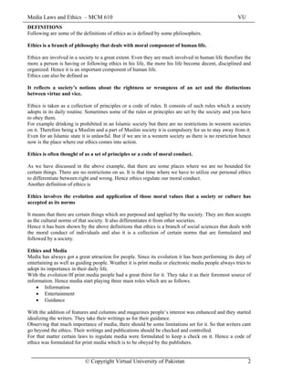 Media Laws and Ethics – MCM 610 VU
© Copyright Virtual University of Pakistan 2
DEFINITIONS
Following are some of the definitions of ethics as is defined by some philosophers.
Ethics is a branch of philosophy that deals with moral component of human life.
Ethics are involved in a society to a great extent. Even they are much involved in human life therefore the
more a person is having or following ethics in his life, the more his life become decent, disciplined and
organized. Hence it is an important component of human life.
Ethics can also be defined as
It reflects a society’s notions about the rightness or wrongness of an act and the distinctions
between virtue and vice.
Ethics is taken as a collection of principles or a code of rules. It consists of such rules which a society
adopts in its daily routine. Sometimes some of the rules or principles are set by the society and you have
to obey them.
For example drinking is prohibited in an Islamic society but there are no restrictions in western societies
on it. Therefore being a Muslim and a part of Muslim society it is compulsory for us to stay away from it.
Even for an Islamic state it is unlawful. But if we are in a western society as there is no restriction hence
now is the place where our ethics comes into action.
Ethics is often thought of as a set of principles or a code of moral conduct.
As we have discussed in the above example, that there are some places where we are no bounded for
certain things. There are no restrictions on us. It is that time where we have to utilize our personal ethics
to differentiate between right and wrong. Hence ethics regulate our moral conduct.
Another definition of ethics is
Ethics involves the evolution and application of those moral values that a society or culture has
accepted as its norms
It means that there are certain things which are purposed and applied by the society. They are then accepts
as the cultural norms of that society. It also differentiates it from other societies.
Hence it has been shown by the above definitions that ethics is a branch of social sciences that deals with
the moral conduct of individuals and also it is a collection of certain norms that are formulated and
followed by a society.
Ethics and Media
Media has always got a great attraction for people. Since its evolution it has been performing its duty of
entertaining as well as guiding people. Weather it is print media or electronic media people always tries to
adopt its importance in their daily life.
With the evolution 0f print media people had a great thirst for it. They take it as their foremost source of
information. Hence media start playing three main roles which are as follows.
• Information
• Entertainment
• Guidance
With the addition of features and columns and magazines people’s interest was enhanced and they started
idealizing the writers. They take their writings as for their guidance.
Observing that much importance of media, there should be some limitations set for it. So that writers cant
go beyond the ethics. Their writings and publications should be checked and controlled.
For that matter certain laws to regulate media were formulated to keep a check on it. Hence a code of
ethics was formulated for print media which is to be obeyed by the publishers.
 