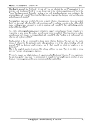 Media Laws and Ethics – MCM 610 VU
© Copyright Virtual University of Pakistan 20
The client is generally the first loyalty beyond self (you can substitute the word "organization" if you
don't do work for clients). Decide if you are doing work for the client or organization, or if it's for the
"cause" that they represent. Remember—as long as you work for a client, there are some confidences that
you must keep. Ask yourself, "Knowing what I know, can I represent the client, do what has to be done,
and still sleep well at night?"
Your employer signs your paycheck. No work, no public relations ethics decisions. It's as easy as that.
But if you knowingly allow harmful work to continue, you'll be violating your duty to the public, which
many would agree takes precedence over duty to employer. Ask yourself, "Is the work I'm being asked to
do harmful to the public?"
As a public relations professional, you are obligated to support your colleagues. You are obligated to be
responsible to your peers. To produce unprofessional work is unethical. Allowing others to produce
unprofessional work borders on being unethical. Ask yourself, "Is what I'm about to do professional? Is it
what my role models would do?"
Finally, society is the key component to ethical public relations decisions. We must serve the public
interest. I believe that this particular master takes precedence over all the others, including self. Ask
yourself, "Will my decision benefit society, even if I hurt myself, my client, my employer or my
profession?"
That is the toughest question to answer. But nobody said this was easy. There is no right or wrong
answers. There are only courageous decisions.
We need to suggest and adopt standards of organizational and individual behavior. If your organization
has an ethics policy, make sure you communicate it properly to your employees or members, to your
board, to your management, and to your customers and other stakeholders.
 