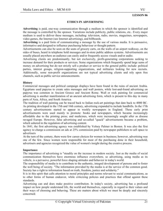 Media Laws and Ethics – MCM 610 VU
© Copyright Virtual University of Pakistan 21
LESSON 06
ETHICS IN ADVERTISING
Advertising is paid, one-way communication through a medium in which the sponsor is identified and
the message is controlled by the sponsor. Variations include publicity, public relations, etc.. Every major
medium is used to deliver these messages, including: television, radio, movies, magazines, newspapers,
video games, the Internet (see Internet advertising), and billboards.
Advertising is a paid form of communicating a message by the use of various media. It is persuasive,
informative and designed to influence purchasing behaviour or thought pattern.
Advertisements can also be seen on the seats of grocery carts, on the walls of an airport walkway, on the
sides of buses, heard in telephone hold messages and in-store public address systems. Advertisements are
usually placed anywhere an audience can easily and/or frequently access visuals and/or audio.
Advertising clients are predominantly, but not exclusively, profit-generating corporations seeking to
increase demand for their products or services. Some organizations which frequently spend large sums of
money on advertising but do not strictly sell a product or service to the general public include: political
parties, interest groups, religion-supporting organizations, and militaries looking for new recruits.
Additionally, some non-profit organizations are not typical advertising clients and rely upon free
channels, such as public service announcements.
History
Commercial messages and political campaign displays have been found in the ruins of ancient Arabia.
Egyptians used papyrus to create sales messages and wall posters, while lost-and-found advertising on
papyrus was common in Ancient Greece and Ancient Rome. Wall or rock painting for commercial
advertising is another manifestation of an ancient advertising form, which is present to this day in many
parts of Asia, Africa, and South America.
The tradition of wall painting can be traced back to Indian rock-art paintings that date back to 4000 BC.
As printing developed in the 15th and 16th century, advertising expanded to include handbills. In the 17th
century advertisements started to appear in weekly newspapers in England. These early print
advertisements were used mainly to promote: books and newspapers, which became increasingly
affordable due to the printing press; and medicines, which were increasingly sought after as disease
ravaged Europe. However, false advertising and so-called "quack" advertisements became a problem,
which ushered in the regulation of advertising content.
In 1841, the first advertising agency was established by Volney Palmer in Boston. It was also the first
agency to charge a commission on ads at 25% commission paid by newspaper publishers to sell space to
advertisers
At the turn of the century, there were few career choices for women in business; however, advertising was
one of the few. Since women were responsible for most of the purchasing done in their household,
advertisers and agencies recognized the value of women's insight during the creative process.
Importance
The importance of advertising is "steadily on the increase in modern society. Just as the media of social
communication themselves have enormous influence everywhere, so advertising, using media as its
vehicle, is a pervasive, powerful force shaping attitudes and behavior in today's world.
The responsibility of media is to contribute to the authentic, integral development of persons and to foster
the well being of society. "The information provided by the media is at the service of the common good.
Society has a right to information based on truth, freedom, justice and solidarity."
It is in this spirit that calls attention to moral principles and norms relevant to social communications, as
to other forms of human endeavor, while criticizing policies and practices that offend against these
standards.
Advertising can and does make positive contribution. In today's society, advertising has a profound
impact on how people understand life, the world and themselves, especially in regard to their values and
their ways of choosing and behaving. These are matters about which we must be deeply and sincerely
concerned.
 