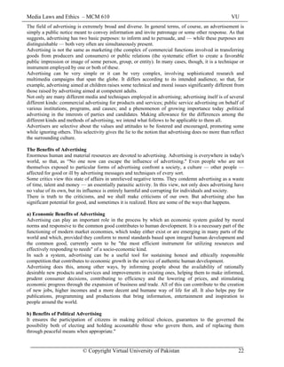 Media Laws and Ethics – MCM 610 VU
© Copyright Virtual University of Pakistan 22
The field of advertising is extremely broad and diverse. In general terms, of course, an advertisement is
simply a public notice meant to convey information and invite patronage or some other response. As that
suggests, advertising has two basic purposes: to inform and to persuade, and — while these purposes are
distinguishable — both very often are simultaneously present.
Advertising is not the same as marketing (the complex of commercial functions involved in transferring
goods from producers and consumers) or public relations (the systematic effort to create a favorable
public impression or image of some person, group, or entity). In many cases, though, it is a technique or
instrument employed by one or both of these.
Advertising can be very simple or it can be very complex, involving sophisticated research and
multimedia campaigns that span the globe. It differs according to its intended audience, so that, for
example, advertising aimed at children raises some technical and moral issues significantly different from
those raised by advertising aimed at competent adults.
Not only are many different media and techniques employed in advertising; advertising itself is of several
different kinds: commercial advertising for products and services; public service advertising on behalf of
various institutions, programs, and causes; and a phenomenon of growing importance today ,political
advertising in the interests of parties and candidates. Making allowance for the differences among the
different kinds and methods of advertising, we intend what follows to be applicable to them all.
Advertisers are selective about the values and attitudes to be fostered and encouraged, promoting some
while ignoring others. This selectivity gives the lie to the notion that advertising does no more than reflect
the surrounding culture.
The Benefits of Advertising
Enormous human and material resources are devoted to advertising. Advertising is everywhere in today's
world, so that, as “No one now can escape the influence of advertising." Even people who are not
themselves exposed to particular forms of advertising confront a society, a culture — other people —
affected for good or ill by advertising messages and techniques of every sort.
Some critics view this state of affairs in unrelieved negative terms. They condemn advertising as a waste
of time, talent and money — an essentially parasitic activity. In this view, not only does advertising have
no value of its own, but its influence is entirely harmful and corrupting for individuals and society.
There is truth to the criticisms, and we shall make criticisms of our own. But advertising also has
significant potential for good, and sometimes it is realized. Here are some of the ways that happens.
a) Economic Benefits of Advertising
Advertising can play an important role in the process by which an economic system guided by moral
norms and responsive to the common good contributes to human development. It is a necessary part of the
functioning of modern market economies, which today either exist or are emerging in many parts of the
world and which, provided they conform to moral standards based upon integral human development and
the common good, currently seem to be "the most efficient instrument for utilizing resources and
effectively responding to needs" of a socio-economic kind.
In such a system, advertising can be a useful tool for sustaining honest and ethically responsible
competition that contributes to economic growth in the service of authentic human development.
Advertising does this, among other ways, by informing people about the availability of rationally
desirable new products and services and improvements in existing ones, helping them to make informed,
prudent consumer decisions, contributing to efficiency and the lowering of prices, and stimulating
economic progress through the expansion of business and trade. All of this can contribute to the creation
of new jobs, higher incomes and a more decent and humane way of life for all. It also helps pay for
publications, programming and productions that bring information, entertainment and inspiration to
people around the world.
b) Benefits of Political Advertising
It ensures the participation of citizens in making political choices, guarantees to the governed the
possibility both of electing and holding accountable those who govern them, and of replacing them
through peaceful means when appropriate."
 
