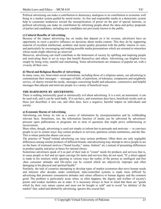 Media Laws and Ethics – MCM 610 VU
© Copyright Virtual University of Pakistan 23
Political advertising can make a contribution to democracy analogous to its contribution to economic well
being in a market system guided by moral norms. As free and responsible media in a democratic system
help to counteract tendencies toward the monopolization of power on the part of special interests, so
political advertising can make its contribution by informing people about the ideas and policy proposals
of parties and candidates, including new candidates not previously known to the public.
c) Cultural Benefits of Advertising
Because of the impact advertising has on media that depend on it for revenue, advertisers have an
opportunity to exert a positive influence on decisions about media content. This they do by supporting
material of excellent intellectual, aesthetic and moral quality presented with the public interest in view,
and particularly by encouraging and making possible media presentations which are oriented to minorities
whose needs might otherwise go unserved.
Moreover, advertising can itself contribute to the betterment of society by uplifting and inspiring people
and motivating them to act in ways that benefit themselves and others. Advertising can brighten lives
simply by being witty, tasteful and entertaining. Some advertisements are instances of popular art, with a
vivacity all their own.
d) Moral and Religious Benefits of Advertising
In many cases, too, benevolent social institutions, including those of a religious nature, use advertising to
communicate their messages — messages of faith, of patriotism, of tolerance, compassion and neighborly
service, of charity toward the needy, messages concerning health and education, constructive and helpful
messages that educate and motivate people in a variety of beneficial ways.
THE HARM DONE BY ADVERTISING
There is nothing intrinsically good or intrinsically evil about advertising. It is a tool, an instrument: it can
be used well, and it can be used badly. If it can have, and sometimes does have, beneficial results such as
those just described, it also can, and often does, have a negative, harmful impact on individuals and
society.
a) Economic Harms of Advertising
Advertising can betray its role as a source of information by misrepresentation and by withholding
relevant facts. Sometimes, too, the information function of media can be subverted by advertisers'
pressure upon publications or programs not to treat of questions that might prove embarrassing or
inconvenient.
More often, though, advertising is used not simply to inform but to persuade and motivate — to convince
people to act in certain ways: buy certain products or services, patronize certain institutions, and the like.
This is where particular abuses can occur.
The practice of "brand"-related advertising can raise serious problems. Often there are only negligible
differences among similar products of different brands, and advertising may attempt to move people to act
on the basis of irrational motives ("brand loyalty," status, fashion" etc.) instead of presenting differences
in product quality and price as bases for rational choice.
Sometimes advertisers speak of it as part of their task to "create" needs for products and services that is,
to cause people to feel and act upon cravings for items and services they do not need. "If ,a direct appeal
is made to his instincts while ignoring in various ways the reality of the person as intelligent and free
,then consumer attitudes and life-styles can be created which are objectively improper and often
damaging to his physical and spiritual health."
Similarly, the task of countries attempting to develop types of market economies that serve human needs
and interests after decades under centralized, state-controlled systems is made more difficult by
advertising that promotes consumerist attitudes and values offensive to human dignity and the common
good. The problem is particularly acute when, as often happens, the dignity and welfare of society's
poorer and weaker members are at stake. It is necessary always to bear in mind that there are "goods
which by their very nature cannot and must not be bought or sold" and to avoid "an idolatry' of the
market" that, aided and abetted by advertising, ignores this crucial fact.
 