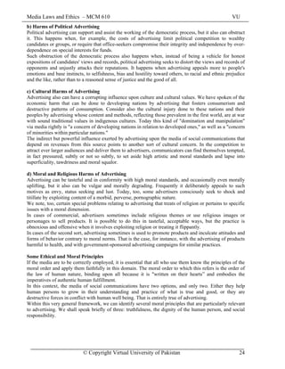 Media Laws and Ethics – MCM 610 VU
© Copyright Virtual University of Pakistan 24
b) Harms of Political Advertising
Political advertising can support and assist the working of the democratic process, but it also can obstruct
it. This happens when, for example, the costs of advertising limit political competition to wealthy
candidates or groups, or require that office-seekers compromise their integrity and independence by over-
dependence on special interests for funds.
Such obstruction of the democratic process also happens when, instead of being a vehicle for honest
expositions of candidates' views and records, political advertising seeks to distort the views and records of
opponents and unjustly attacks their reputations. It happens when advertising appeals more to people's
emotions and base instincts, to selfishness, bias and hostility toward others, to racial and ethnic prejudice
and the like, rather than to a reasoned sense of justice and the good of all.
c) Cultural Harms of Advertising
Advertising also can have a corrupting influence upon culture and cultural values. We have spoken of the
economic harm that can be done to developing nations by advertising that fosters consumerism and
destructive patterns of consumption. Consider also the cultural injury done to these nations and their
peoples by advertising whose content and methods, reflecting those prevalent in the first world, are at war
with sound traditional values in indigenous cultures. Today this kind of "domination and manipulation"
via media rightly is "a concern of developing nations in relation to developed ones," as well as a "concern
of minorities within particular nations."
The indirect but powerful influence exerted by advertising upon the media of social communications that
depend on revenues from this source points to another sort of cultural concern. In the competition to
attract ever larger audiences and deliver them to advertisers, communicators can find themselves tempted,
in fact pressured, subtly or not so subtly, to set aside high artistic and moral standards and lapse into
superficiality, tawdriness and moral squalor.
d) Moral and Religious Harms of Advertising
Advertising can be tasteful and in conformity with high moral standards, and occasionally even morally
uplifting, but it also can be vulgar and morally degrading. Frequently it deliberately appeals to such
motives as envy, status seeking and lust. Today, too, some advertisers consciously seek to shock and
titillate by exploiting content of a morbid, perverse, pornographic nature.
We note, too, certain special problems relating to advertising that treats of religion or pertains to specific
issues with a moral dimension.
In cases of commercial, advertisers sometimes include religious themes or use religious images or
personages to sell products. It is possible to do this in tasteful, acceptable ways, but the practice is
obnoxious and offensive when it involves exploiting religion or treating it flippantly.
In cases of the second sort, advertising sometimes is used to promote products and inculcate attitudes and
forms of behavior contrary to moral norms. That is the case, for instance, with the advertising of products
harmful to health, and with government-sponsored advertising campaigns for similar practices.
Some Ethical and Moral Principles
If the media are to be correctly employed, it is essential that all who use them know the principles of the
moral order and apply them faithfully in this domain. The moral order to which this refers is the order of
the law of human nature, binding upon all because it is "written on their hearts” and embodies the
imperatives of authentic human fulfillment.
In this context, the media of social communications have two options, and only two. Either they help
human persons to grow in their understanding and practice of what is true and good, or they are
destructive forces in conflict with human well being. That is entirely true of advertising.
Within this very general framework, we can identify several moral principles that are particularly relevant
to advertising. We shall speak briefly of three: truthfulness, the dignity of the human person, and social
responsibility.
 