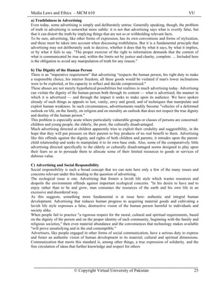 Media Laws and Ethics – MCM 610 VU
© Copyright Virtual University of Pakistan 25
a) Truthfulness in Advertising
Even today, some advertising is simply and deliberately untrue. Generally speaking, though, the problem
of truth in advertising is somewhat more subtle: it is not that advertising says what is overtly false, but
that it can distort the truth by implying things that are not so or withholding relevant facts.
To be sure, advertising, like other forms of expression, has its own conventions and forms of stylization,
and these must be taken into account when discussing truthfulness. But it is a fundamental principle that
advertising may not deliberately seek to deceive, whether it does that by what it says, by what it implies,
or by what it fails to say. "The proper exercise of the right to information demands that the content of
what is communicated be true and, within the limits set by justice and charity, complete. ... Included here
is the obligation to avoid any manipulation of truth for any reason."
b) The Dignity of the Human Person
There is an "imperative requirement” that advertising “respects the human person, his right duty to make
a responsible choice, his interior freedom; all these goods would be violated if man's lower inclinations
were to be exploited, or his capacity to reflect and decide compromised."
These abuses are not merely hypothetical possibilities but realities in much advertising today. Advertising
can violate the dignity of the human person both through its content — what is advertised, the manner in
which it is advertised — and through the impact it seeks to make upon its audience. We have spoken
already of such things as appeals to lust, vanity, envy and greed, and of techniques that manipulate and
exploit human weakness. In such circumstances, advertisements readily become "vehicles of a deformed
outlook on life, on the family, on religion and on morality an outlook that does not respect the true dignity
and destiny of the human person."
This problem is especially acute where particularly vulnerable groups or classes of persons are concerned:
children and young people, the elderly, the poor, the culturally disadvantaged.
Much advertising directed at children apparently tries to exploit their credulity and suggestibility, in the
hope that they will put pressure on their parents to buy products of no real benefit to them. Advertising
like this offends against the dignity and rights of both children and parents; it intrudes upon the parent-
child relationship and seeks to manipulate it to its own base ends. Also, some of the comparatively little
advertising directed specifically to the elderly or culturally disadvantaged seems designed to play upon
their fears so as to persuade them to allocate some of their limited resources to goods or services of
dubious value.
C) Advertising and Social Responsibility
Social responsibility is such a broad concept that we can note here only a few of the many issues and
concerns relevant under this heading to the question of advertising.
The ecological issue is one. Advertising that fosters a lavish life style which wastes resources and
despoils the environment offends against important ecological concerns. "In his desire to have and to
enjoy rather than to be and grow, man consumes the resources of the earth and his own life in an
excessive and disordered way.
As this suggests, something more fundamental is at issue here: authentic and integral human
development. Advertising that reduces human progress to acquiring material goods and cultivating a
lavish life style expresses a false, destructive vision of the human person harmful to individuals and
society alike.
When people fail to practice "a rigorous respect for the moral, cultural and spiritual requirements, based
on the dignity of the person and on the proper identity of each community, beginning with the family and
religious societies," then even material abundance and the conveniences that technology makes available
"will prove unsatisfying and in the end contemptible."
Advertisers, like people engaged in other forms of social communication, have a serious duty to express
and foster an authentic vision of human development in its material, cultural and spiritual dimensions.
Communication that meets this standard is, among other things, a true expression of solidarity. and the
free circulation of ideas that further knowledge and respect for others
 