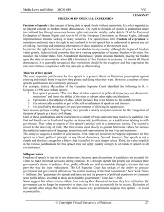 Media Laws and Ethics – MCM 610 VU
© Copyright Virtual University of Pakistan 27
LESSON 07
FREEDOM OF SPEECH & EXPRESSION
Freedom of speech is the concept of being able to speak freely without censorship. It is often regarded as
an integral concept in modern liberal democracies. The right to freedom of speech is guaranteed under
international law through numerous human rights instruments, notably under Article 19 of the Universal
Declaration of Human Rights and Article 10 of the European Convention on Human Rights, although
implementation remains lacking in many countries. The synonymous term freedom of expression is
sometimes preferred, since the right is not confined to verbal speech but is understood to protect any act
of seeking, receiving and imparting information or ideas, regardless of the medium used.
In practice, the right to freedom of speech is not absolute in any country, although the degree of freedom
varies greatly. Industrialized countries also have varying approaches to balance freedom with order. For
instance, the United States First Amendment theoretically grants absolute freedom, placing the burden
upon the state to demonstrate when (if) a limitation of this freedom is necessary. In almost all liberal
democracies, it is generally recognized that restrictions should be the exception and free expression the
rule; nevertheless, compliance with this principle is often lacking
Theories of free speech
The most important justification for free speech is a general liberal or libertarian presumption against
coercing individuals from living how they please and doing what they want. However, a number of more
specific justifications are commonly proposed.
For example, Justice McLachlan of the Canadian Supreme Court identified the following in R. v.
Keegstra, a 1990 case on hate speech:
1. Free speech promotes "The free flow of ideas essential to political democracy and democratic
institutions" and limits the ability of the state to subvert other rights and freedoms
2. It promotes a marketplace of ideas, which includes, but is not limited to, the search for truth
3. It is intrinsically valuable as part of the self-actualization of speakers and listeners
4. It is justified by the dangers for good government of allowing its suppression.
Such reasons perhaps overlap. Together, they provide a widely accepted rationale for the recognition of
freedom of speech as a basic civil liberty.
Each of these justifications can be elaborated in a variety of ways and some may need to be qualified. The
first and fourth can be bracketed together as democratic justifications, or a justification relating to self-
governance. They relate to aspects of free speech's political role in a democratic society. The second is
related to the discovery of truth. The third relates most closely to general libertarian values but stresses
the particular importance of language, symbolism and representation for our lives and autonomy.
This analysis suggests a number of conclusions. First, there are powerful overlapping arguments for free
speech as a basic political principle in any liberal democracy. Second, however, free speech is not a
simple and absolute concept but a liberty that is justified by even deeper values. Third, the values implicit
in the various justifications for free speech may not apply equally strongly to all kinds of speech in all
circumstances.
Self-governance
Freedom of speech is crucial in any democracy, because open discussions of candidates are essential for
voters to make informed decisions during elections. It is through speech that people can influence their
government's choice of policies. Also, public officials are held accountable through criticisms that can
pave the way for their replacement. The US Supreme Court has spoken of the ability to criticize
government and government officials as "the central meaning of the First Amendment." New York Times
v. Sullivan. But "guarantees for speech and press are not the preserve of political expression or comment
upon public affairs, essential as those are to healthy government." Time, Inc. v. Hill.
Some suggest that when citizens refrain from voicing their discontent because they fear retribution, the
government can no longer be responsive to them, thus it is less accountable for its actions. Defenders of
free speech often allege that this is the main reason why governments suppress free speech – to avoid
accountability.
 