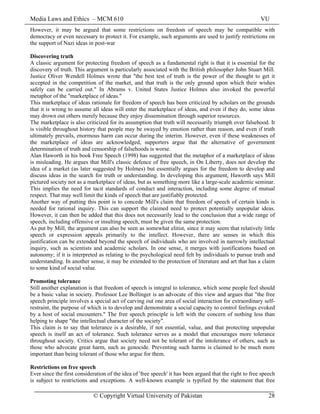 Media Laws and Ethics – MCM 610 VU
© Copyright Virtual University of Pakistan 28
However, it may be argued that some restrictions on freedom of speech may be compatible with
democracy or even necessary to protect it. For example, such arguments are used to justify restrictions on
the support of Nazi ideas in post-war
Discovering truth
A classic argument for protecting freedom of speech as a fundamental right is that it is essential for the
discovery of truth. This argument is particularly associated with the British philosopher John Stuart Mill.
Justice Oliver Wendell Holmes wrote that "the best test of truth is the power of the thought to get it
accepted in the competition of the market, and that truth is the only ground upon which their wishes
safely can be carried out." In Abrams v. United States Justice Holmes also invoked the powerful
metaphor of the "marketplace of ideas."
This marketplace of ideas rationale for freedom of speech has been criticized by scholars on the grounds
that it is wrong to assume all ideas will enter the marketplace of ideas, and even if they do, some ideas
may drown out others merely because they enjoy dissemination through superior resources.
The marketplace is also criticized for its assumption that truth will necessarily triumph over falsehood. It
is visible throughout history that people may be swayed by emotion rather than reason, and even if truth
ultimately prevails, enormous harm can occur during the interim. However, even if these weaknesses of
the marketplace of ideas are acknowledged, supporters argue that the alternative of government
determination of truth and censorship of falsehoods is worse.
Alan Haworth in his book Free Speech (1998) has suggested that the metaphor of a marketplace of ideas
is misleading. He argues that Mill's classic defence of free speech, in On Liberty, does not develop the
idea of a market (as later suggested by Holmes) but essentially argues for the freedom to develop and
discuss ideas in the search for truth or understanding. In developing this argument, Haworth says Mill
pictured society not as a marketplace of ideas, but as something more like a large-scale academic seminar.
This implies the need for tacit standards of conduct and interaction, including some degree of mutual
respect. That may well limit the kinds of speech that are justifiably protected.
Another way of putting this point is to concede Mill's claim that freedom of speech of certain kinds is
needed for rational inquiry. This can support the claimed need to protect potentially unpopular ideas.
However, it can then be added that this does not necessarily lead to the conclusion that a wide range of
speech, including offensive or insulting speech, must be given the same protection.
As put by Mill, the argument can also be seen as somewhat elitist, since it may seem that relatively little
speech or expression appeals primarily to the intellect. However, there are senses in which this
justification can be extended beyond the speech of individuals who are involved in narrowly intellectual
inquiry, such as scientists and academic scholars. In one sense, it merges with justifications based on
autonomy; if it is interpreted as relating to the psychological need felt by individuals to pursue truth and
understanding. In another sense, it may be extended to the protection of literature and art that has a claim
to some kind of social value.
Promoting tolerance
Still another explanation is that freedom of speech is integral to tolerance, which some people feel should
be a basic value in society. Professor Lee Bollinger is an advocate of this view and argues that "the free
speech principle involves a special act of carving out one area of social interaction for extraordinary self-
restraint, the purpose of which is to develop and demonstrate a social capacity to control feelings evoked
by a host of social encounters." The free speech principle is left with the concern of nothing less than
helping to shape "the intellectual character of the society".
This claim is to say that tolerance is a desirable, if not essential, value, and that protecting unpopular
speech is itself an act of tolerance. Such tolerance serves as a model that encourages more tolerance
throughout society. Critics argue that society need not be tolerant of the intolerance of others, such as
those who advocate great harm, such as genocide. Preventing such harms is claimed to be much more
important than being tolerant of those who argue for them.
Restrictions on free speech
Ever since the first consideration of the idea of 'free speech' it has been argued that the right to free speech
is subject to restrictions and exceptions. A well-known example is typified by the statement that free
 