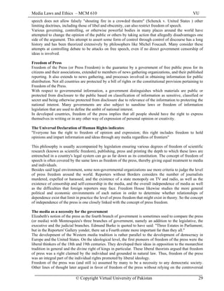 Media Laws and Ethics – MCM 610 VU
© Copyright Virtual University of Pakistan 29
speech does not allow falsely "shouting fire in a crowded theatre" (Schenck v. United States ) other
limiting doctrines, including those of libel and obscenity, can also restrict freedom of speech.
Various governing, controlling, or otherwise powerful bodies in many places around the world have
attempted to change the opinion of the public or others by taking action that allegedly disadvantages one
side of the argument. This attempt to assert some form of control through control of discourse has a long
history and has been theorized extensively by philosophers like Michel Foucault. Many consider these
attempts at controlling debate to be attacks on free speech, even if no direct government censorship of
ideas is involved.
Freedom of Press
Freedom of the Press (or Press Freedom) is the guarantee by a government of free public press for its
citizens and their associations, extended to members of news gathering organizations, and their published
reporting. It also extends to news gathering, and processes involved in obtaining information for public
distribution. Not all countries are protected by a bill of rights or the constitutional provision pertaining to
Freedom of the Press.
With respect to governmental information, a government distinguishes which materials are public or
protected from disclosure to the public based on classification of information as sensitive, classified or
secret and being otherwise protected from disclosure due to relevance of the information to protecting the
national interest. Many governments are also subject to sunshine laws or freedom of information
legislation that are used to define the ambit of national interest.
In developed countries, freedom of the press implies that all people should have the right to express
themselves in writing or in any other way of expression of personal opinion or creativity.
The Universal Declaration of Human Rights indicates:
"Everyone has the right to freedom of opinion and expression; this right includes freedom to hold
opinions and impart information and ideas through any media regardless of frontiers"
This philosophy is usually accompanied by legislation ensuring various degrees of freedom of scientific
research (known as scientific freedom), publishing, press and printing the depth to which these laws are
entrenched in a country's legal system can go as far down as its constitution. The concept of freedom of
speech is often covered by the same laws as freedom of the press, thereby giving equal treatment to media
and individuals.
Besides said legal environment, some non-governmental organizations use more criteria to judge the level
of press freedom around the world. Reporters without Borders considers the number of journalists
murdered, expelled or harassed, and the existence of a state monopoly on TV and radio, as well as the
existence of censorship and self-censorship in the media, and the overall independence of media as well
as the difficulties that foreign reporters may face. Freedom House likewise studies the more general
political and economic environments of each nation in order to determine whether relationships of
dependence exist that limit in practice the level of press freedom that might exist in theory. So the concept
of independence of the press is one closely linked with the concept of press freedom.
The media as a necessity for the government
Elizabeth's notion of the press as the fourth branch of government is sometimes used to compare the press
(or media) with Montesquieu's three branches of government, namely an addition to the legislative, the
executive and the judicial branches. Edmund Burke is quoted to have said: "Three Estates in Parliament;
but in the Reporters' Gallery yonder, there sat a Fourth estate more important far than they all."
The development of the Western media tradition is rather parallel to the development of democracy in
Europe and the United States. On the ideological level, the first pioneers of freedom of the press were the
liberal thinkers of the 18th and 19th centuries. They developed their ideas in opposition to the monarchist
tradition in general and the divine right of kings in particular. These liberal theorists argued that freedom
of press was a right claimed by the individual and grounded in natural law. Thus, freedom of the press
was an integral part of the individual rights promoted by liberal ideology.
Freedom of the press was (and still is) assumed by many to be a necessity to any democratic society.
Other lines of thought later argued in favor of freedom of the press without relying on the controversial
 