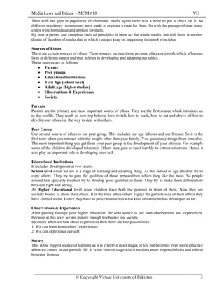 Media Laws and Ethics – MCM 610 VU
© Copyright Virtual University of Pakistan 3
Then with the gain in popularity of electronic media again there was a need to put a check on it. So
different regulatory committees were made to regulate a code for them. So with the passage of time many
codes were formulated and applied for them.
By now a proper and complete code of principles is been set for whole media. but still there is another
debate of freedom of media due to which changes keep on happening in these4 principles.
Sources of Ethics
There are certain sources of ethics. These sources include those persons, places or people which affect our
lives at different stages and thus help us in developing and adopting our ethics.
These sources are as follows.
• Parents
• Peer groups
• Educational institutions
• Teen Age [school level]
• Adult Age [higher studies]
• Observations & Experiences
• Society
Parents
Parents are the primary and most important source of ethics. They are the first source whish introduce us
to the worlds. They teach us how top behave, how to talk how to walk, how to eat and above all hoe to
develop our ethics i.e. the way to deal with others.
Peer Group
Our second source of ethics is our peer group. This includes our age fellows and our friends. So it is the
first time when you interact with the people other then your family. You gain many things from here also.
The most important thing you get from your peer group is the development of your attitude. For example
some of the children developed tolerance. Others may gain to react harshly to certain situations .Hence it
also play an important role in developing ones self.
Educational Institutions
It includes development at two levels.
School level when we are at a stage of learning and adopting thing. At this period of age children try to
copy others. They try to gain the qualities of those personalities which they like the most. So people
around him specially teachers try to develop good qualities in them. They try to make them differentiate
between right and wrong.
At Higher Educational level when children have both the pictures in front of them. Now they are
socially bound to show their ethics. It is the time when others expect the particle side of their ethics they
have learned so far. Hence they have to prove themselves what kind of nature he has developed so far.
Observations & Experiences
After passing through your higher education, the next source is our own observations and experiences.
Because at this level we are mature enough to observe our society.
Secondly when we talk about experiences then there are two possibilities.
1. We can learn from others’ experiences
2. We can experience our self.
Society
This is the biggest source of learning as it is effective at all stages of life but becomes even more effective
when we comes in our particle life. It is the time or stage which requires more responsibilities and ethical
behavior from us.
 