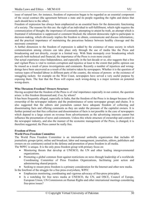 Media Laws and Ethics – MCM 610 VU
© Copyright Virtual University of Pakistan 30
issue of natural law; for instance, freedom of expression began to be regarded as an essential component
of the social contract (the agreement between a state and its people regarding the rights and duties that
each should have to the other).
Freedom of expression has always been emphasized as an essential basis for the democratic functioning
of a society. The reasons for this are: the right of an individual to self-fulfillment, which right requires the
communication of thought; the importance of constantly attempting to attaint he truth, an attempt which is
frustrated if information is suppressed or comment blocked; the inherent democratic right to participate in
decision-making, which obviously implies the freedom to obtain, communicate and discuss information,;
and the practical importance of maintaining the precarious balance between healthy cleavage and the
necessary consensus
A further dimension to the freedom of expression is added by the existence of mass society in which
communication among citizens can take place only through the use of media like the Press and
broadcasting and not directly, except in a limited way. With State monopoly over broadcasting which
prevails both technical and financial, the importance of the Press is even more crucial.
Our actual experience since Independence, and especially in the last decade or so, also suggests that a free
and vigilant Press is vital to restrain corruption and injustice at least to the extent that public opinion can
be roused as a result of press investigations and comments. Recently a number of injustices and wrong-
doings have been uncovered as a result of the initiative taken by newspapers. Whether it is the question of
various types of bonded labour in different parts of the country, the misuse of powers or the existence of
smuggling rackets for example on the West Coast, newspapers have served a very useful purpose by
exposing them. The fear that the Press will expose such wrong-doing is a major restraint on potential
wrong-doers.
Who Threatens Freedom? Owners Structure
Having accepted that the freedom of the Press is of vital importance especially in our contest, the question
arises: is this freedom threatened and, if so, by whom?
It has been frequently alleged, especially in India, that the freedom of the Press is in danger because of the
ownership of the newspaper industry and the predominance of some newspaper groups and chains. It is
also suggested that the editors and journalists cannot have adequate freedom of collecting and
disseminating facts and offering comments as they are under the pressure of the capitalist owners. It is
further pointed out that free collection and dissemination of facts is not possible in the case of newspapers
which depend to a large extent on revenue from advertisements as the advertising interests cannot but
influence the presentation of news and comments. Unless this whole structure of ownership and control in
the newspaper industry, and also the manner of the economic management of the Press, is changed, it is
therefore suggested, the Press cannot be really free.
Freedom of Press
World Press Freedom Committee
The World Press Freedom Committee is an international umbrella organization that includes 45
journalistic groups (print, online and broadcast, labor and management, journalists, editors, publishers and
owners on six continents) united in the defense and promotion of press freedom in all media.
The WPFC is unique. It is the only press freedom group with primary focus on:
• Monitoring threats that develop at UNESCO, the UN and other leading intergovernmental
organizations.
• Promoting a global common front against restrictions on news through leadership of a worldwide
Coordinating Committee of Press Freedom Organizations, facilitating joint action and
administering shared projects.
• Seeking to ensure press freedom is a primary consideration for the Internet and other new media.
In the forefront of the struggle for a free press everywhere, WPFC
• Emphasizes monitoring, coordinating and vigorous advocacy of free-press principles.
• Is a watchdog for free news media at UNESCO, the UN, and OSCE, Council of Europe,
European Union, UN Commission on Human Rights and other international meetings considering
free-press issues?
 
