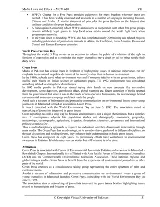 Media Laws and Ethics – MCM 610 VU
© Copyright Virtual University of Pakistan 31
• WPFC's Charter for a Free Press provides guideposts for press freedom wherever these are
needed. It has been widely endorsed and available in a number of languages including Russian,
Chinese and Arabic. A similar statement of principles for press freedom on the Internet also
outlines conditions for press freedom there.
• A Fund against Censorship which WPFC administers in cooperation with other free-press groups
extends self-help legal grants to help local news media around the world fight back when
governments move in.
• In the years since its founding, WPFC also has completed nearly 200 training and related projects
including publication of journalism manuals in Africa, the Caribbean, Latin America, Russia and
Central and Eastern European countries.
World Press Freedom Day
Throughout the world, 3 May serves as an occasion to inform the public of violations of the right to
freedom of expression and as a reminder that many journalists brave death or jail to bring people their
daily news.
Green Press
Media in Pakistan has always been in forefront of highlighting issues of national importance, but its'
emphasis has remained on political climate of the country rather than on human environment.
In the 1980s, nobody cared what environment was and if someone tried to write on green issues, editors
stuffed their pieces on inside science or agriculture pages. Till 1992 environment was considered
something related to atmospheric disturbances.
In 1992 media pundits in Pakistan started trying their hands on new concepts like sustainable
development, ozone depletion, greenhouse effect, global warming etc. Green campaign of media spurred
from the government, but since it was in the hands of non-specialist bureaucrats, the real message behind
environmental awareness campaign could not reach the people.
Amid such a vacuum of information and persuasive communication on environmental issues some young
journalists in Islamabad formed an association, Green Press.
It launch coincided with the World Environment Day on June 5, 1992. The association aimed at
networking of journalists interested in green issues
Green reporting has still a long way to, because environment is not a single phenomenon, but a complex
mix. It encompasses subjects like population studies and demography, economics, geography,
meteorology, oceanography, agriculture, irrigation, forestation, chemistry, governance and international
politics to name a few.
Thus a multi-disciplinary approach is required to understand and then disseminate information through
mass media. The Green Press has an advantage, as its members have graduated in different disciplines, so
through discussions and holding forums, they enhance their understanding on basic green issues.
Green Press has completed its eight years. Its preliminary efforts have contributed to environmental
awareness in Pakistan. It holds many success stories but still lot more is to be done.
Affiliations
Green Press is associated with Forum of Environmental Journalists Pakistan and serves as its Islamabad -
Rawalpindi Chapter. Internationally it is affiliated with Asia Pacific Forum of Environmental Journalists
(AFEJ) and the Commonwealth Environmental Journalists Association. These national, regional and
global linkages enable Green Press to benefit from the experience of environmental journalists in other
parts of the world.
Green Press operates as a consciousness-raising group representing the entire spectrum of print and
electronic media.
Amidst a vacuum of information and persuasive communication on environmental issues a group of
young journalists in Islamabad launched Green Press, coinciding with the World Environment Day on
June 5, 1992.
The association aims at networking of journalists interested in green issues besides highlighting issues
related to human rights and freedom of press.
 