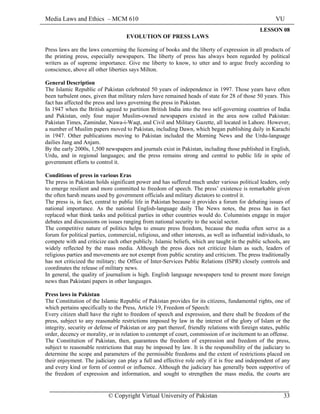 Media Laws and Ethics – MCM 610 VU
© Copyright Virtual University of Pakistan 33
LESSON 08
EVOLUTION OF PRESS LAWS
Press laws are the laws concerning the licensing of books and the liberty of expression in all products of
the printing press, especially newspapers. The liberty of press has always been regarded by political
writers as of supreme importance. Give me liberty to know, to utter and to argue freely according to
conscience, above all other liberties says Milton.
General Description
The Islamic Republic of Pakistan celebrated 50 years of independence in 1997. Those years have often
been turbulent ones, given that military rulers have remained heads of state for 28 of those 50 years. This
fact has affected the press and laws governing the press in Pakistan.
In 1947 when the British agreed to partition British India into the two self-governing countries of India
and Pakistan, only four major Muslim-owned newspapers existed in the area now called Pakistan:
Pakistan Times, Zamindar, Nawa-i-Waqt, and Civil and Military Gazette, all located in Lahore. However,
a number of Muslim papers moved to Pakistan, including Dawn, which began publishing daily in Karachi
in 1947. Other publications moving to Pakistan included the Morning News and the Urdu-language
dailies Jang and Anjam.
By the early 2000s, 1,500 newspapers and journals exist in Pakistan, including those published in English,
Urdu, and in regional languages; and the press remains strong and central to public life in spite of
government efforts to control it.
Conditions of press in various Eras
The press in Pakistan holds significant power and has suffered much under various political leaders, only
to emerge resilient and more committed to freedom of speech. The press’ existence is remarkable given
the often harsh means used by government officials and military dictators to control it.
The press is, in fact, central to public life in Pakistan because it provides a forum for debating issues of
national importance. As the national English-language daily The News notes, the press has in fact
replaced what think tanks and political parties in other countries would do. Columnists engage in major
debates and discussions on issues ranging from national security to the social sector.
The competitive nature of politics helps to ensure press freedom, because the media often serve as a
forum for political parties, commercial, religious, and other interests, as well as influential individuals, to
compete with and criticize each other publicly. Islamic beliefs, which are taught in the public schools, are
widely reflected by the mass media. Although the press does not criticize Islam as such, leaders of
religious parties and movements are not exempt from public scrutiny and criticism. The press traditionally
has not criticized the military; the Office of Inter-Services Public Relations (ISPR) closely controls and
coordinates the release of military news.
In general, the quality of journalism is high. English language newspapers tend to present more foreign
news than Pakistani papers in other languages.
Press laws in Pakistan
The Constitution of the Islamic Republic of Pakistan provides for its citizens, fundamental rights, one of
which pertains specifically to the Press, Article 19, Freedom of Speech:
Every citizen shall have the right to freedom of speech and expression, and there shall be freedom of the
press, subject to any reasonable restrictions imposed by law in the interest of the glory of Islam or the
integrity, security or defense of Pakistan or any part thereof, friendly relations with foreign states, public
order, decency or morality, or in relation to contempt of court, commission of or incitement to an offense.
The Constitution of Pakistan, then, guarantees the freedom of expression and freedom of the press,
subject to reasonable restrictions that may be imposed by law. It is the responsibility of the judiciary to
determine the scope and parameters of the permissible freedoms and the extent of restrictions placed on
their enjoyment. The judiciary can play a full and effective role only if it is free and independent of any
and every kind or form of control or influence. Although the judiciary has generally been supportive of
the freedom of expression and information, and sought to strengthen the mass media, the courts are
 