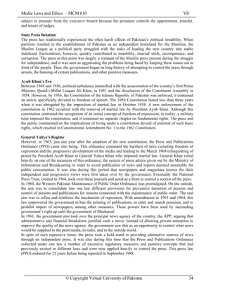 Media Laws and Ethics – MCM 610 VU
© Copyright Virtual University of Pakistan 34
subject to pressure from the executive branch because the president controls the appointment, transfer,
and tenure of judges.
State Press Relation
The press has traditionally experienced the often harsh effects of Pakistan’s political instability. When
partition resulted in the establishment of Pakistan as an independent homeland for the Muslims, the
Muslim League as a political party struggled with the tasks of leading the new country into stable
statehood. Factionalism, however, quickly contributed to instability, internal strife, incompetence, and
corruption. The press at this point was largely a remnant of the Muslim press present during the struggle
for independence, and it was seen as aggravating the problems being faced by keeping these issues out in
front of the people. Thus, the government began its long history of attempting to control the press through
arrests, the banning of certain publications, and other punitive measures.
Ayub Khan’s Era
Between 1948 and 1956, political turbulence intensified with the assassination of the country’s first Prime
Minister, Quaid-i-Millat Liaquat Ali Khan, in 1951 and the dissolution of the Constituent Assembly in
1954. However, by 1956, the Constitution of the Islamic Republic of Pakistan was enforced; it contained
an article specifically devoted to freedom of speech. The 1956 Constitution lasted less than three years
when it was abrogated by the imposition of martial law in October 1958. A new enforcement of the
constitution in 1962 occurred with the removal of martial law by President Ayub Khan. Although this
constitution continued the recognition of an initial concept of freedom of expression, in reality, a military
ruler imposed the constitution, and it contained no separate chapter on fundamental rights. The press and
the public commented on the implications of living under a constitution devoid of mention of such basic
rights, which resulted in Constitutional Amendment No. 1 to the 1962 Constitution.
General Yahya’s Regime
However, in 1963, just one year after the adoption of the new constitution, the Press and Publications
Ordinance (PPO) came into being. This ordinance contained the harshest of laws curtailing freedom of
expression and the progressive development of the media and leading to the March 1969 relinquishing of
power by President Ayub Khan to General Yahya Khan who imposed martial law. General Khan relied
heavily on one of the measures of this ordinance, the system of press advice given out by the Ministry of
Information and Broadcasting in order to avoid publication of news and reports deemed unsuitable for
public consumption. It was also during this period that newspapers and magazines known for their
independent and progressive views were first taken over by the government. Eventually the National
Press Trust, created in 1964, took over these journals and acted as a front to control a section of the press.
In 1960, the Western Pakistan Maintenance of Public Order Ordinance was promulgated. On the outside,
the aim was to consolidate into one law different provisions for preventive detention of persons and
control of persons and publications for reasons connected with the maintenance of public order. The real
aim was to refine and reinforce the mechanism of repression. With amendments in 1963 and 1964, this
law empowered the government to ban the printing of publications, to enter and search premises, and to
prohibit import of newspapers, among other measures. These powers have been used by succeeding
government’s right up until the government of Musharraf.
In 1961, the government also took over the principal news agency of the country, the APP, arguing that
administrative and financial breakdown justified such a move. Instead of allowing private enterprise to
improve the quality of the news agency, the government saw this as an opportunity to control what news
would be supplied to the print media, to radio, and to the outside world.
In spite of such repressive times, the press took a bold stand in providing alternative sources of news
through an independent press. It was also during this time that the Press and Publications Ordinance
collected under one law a number of excessive regulatory measures and punitive concepts that had
previously existed in different laws and were now applied heavily to control the press. This press law
(PPO) endured for 25 years before being repealed in September 1988.
 