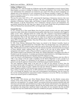 Media Laws and Ethics – MCM 610 VU
© Copyright Virtual University of Pakistan 35
Zulfiqar Ali Bhutto’s Era
In December 1971, when the break-up of Pakistan and the birth of Bangladesh occurred, General Yahya
Khan handed over power to Zulfiqar Ali Bhutto as President and Pakistan’s first civilian Chief Martial
Law Administrator who continued to use martial law up to April 1972 when an interim constitution was
adopted, prior to the enactment of a new constitution by the National Assembly in August 1973. Bhutto,
however, reacting to criticism by various members of the press, imprisoned editors and publishers on the
pretext of national security.
The next five years, from 1972 to 1977, represented the beginnings of democracy; however, they were
marred by repressive actions toward the press. The new constitution, although formulated on the
principles of democracy, human rights, and freedom of speech, did not deliver on these promises. The
PPO remained, as did the National Press Trust. Furthermore, through coercion and manipulation, the
government insured that the only other news agency in the country (aside from the government-owned
APP), the Pakistan Press International (PPI), was brought under its authority.
General Zia’s Era
In 1977, General Zia ul Haq ousted Bhutto from the prime minister position and once again imposed
martial law under which abuse of journalists became public rather than covert. Journalists were flogged in
public at Zia’s whim. Although martial law usually ends with a Supreme Court-imposed deadline by
which elections must be held, Zia was given no such deadline, and his time in office up to August 1988
had a deleterious effect on the mass media. Not one single law or regulation of any progressive character
was created during Zia’s rule. The only positive outcome of Zia’s rule was the restoration of the news
agency PPI to its original shareholders. Since then PPI provides a valuable alternative news source to the
government-controlled APP.
In 1985, Prime Minister Mohammad Khan Junejo was elected to the National Assembly, based on
nonparty elections, and lifted martial law in December 1985. Even though Junejo was a more democratic
political figure, the PPO remained in place under him, and he relied on the old media laws. However, in
May 1988 President General Zia ul Haq dissolved the National Assembly and dismissed the Government
of Prime Minister Junejo, replacing them with a cabinet of his own and no prime minister. This
arrangement only lasted 11 weeks as Haq was killed in a suspicious plane crash in August 1988.
This incident resulted in the Chairman of the Senate, Mr. Ghulam Ishaq Khan, succeeding to the office of
President as per the constitution. A caretaker government provided transition to a full-fledged democracy,
which included repealing the press law that had coerced the media for so long.
A new law, known as the Registration of Printing Presses and Publications Ordinance came into effect in
1988. A key change in this law made it mandatory for the District Magistrate to issue a receipt to an
applicant for the issuance of a declaration for the keeping of a printing press or the publication of a
journal to provide the applicant with proof that would help avoid government interference.
The most significant change made in the press law of 1988 was the removal of power from the
government and the right of an applicant to be heard in person by the authority before any punitive action
was taken, like the closure of a press. Appeals were also now allowed. In addition, newspapers were no
longer obligated to publish in full the press notes issued by the government.
For a variety of reasons, the press law of 1988 continued to be re-promulgated as an ordinance through
1997, even though the Supreme Court ruled such re-promulgation unconstitutional. One key reason for
this was the recurring demands by representative bodies of the press to revise the 1988 law even further to
remove any executive power to control the press.
Benazir’s Regime
The November 1988 elections saw Prime Minister Benazir Bhutto, the first Muslim woman prime
minister of the world, assume office. She brought with her a new phase of liberalism toward the mass
media laws and regulations. For example, Bhutto’s government allowed government-controlled radio and
television to provide daily and well-balanced coverage of the speeches and statements of its opposition in
news bulletins and current affairs programs. Because the print media reaches such a small percentage of
the population, this change had a significant impact on the pubic, but was returned to the old, one-sided
coverage after only four months because of pressure on Bhutto by her party, the Pakistan People’s Party.
 
