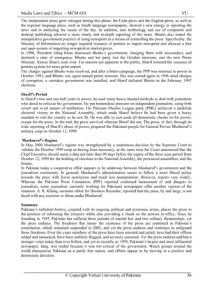 Media Laws and Ethics – MCM 610 VU
© Copyright Virtual University of Pakistan 36
The independent press grew stronger during this phase; the Urdu press and the English press, as well as
the regional language press, such as Sindh language newspapers, showed a new energy in reporting the
news and in analyzing the issues of the day. In addition, new technology and use of computers and
desktop publishing allowed a more timely and in-depth reporting of the news. Bhutto also ended the
manipulative government practice of using newsprint as a means of controlling the press. Specifically, the
Ministry of Information no longer required issuance of permits to import newsprint and allowed a free
and open system of importing newsprint at market prices.
In 1990, President Ishaq Khan dismissed Bhutto’s government, charging them with misconduct, and
declared a state of emergency. Bhutto and her party lost the October elections, and the new Prime
Minister, Nawaz Sharif, took over. For reasons not apparent to the public, Sharif restored the issuance of
permits system for news-print import.
The charges against Bhutto were resolved, and after a bitter campaign, the PPP was returned to power in
October 1993, and Bhutto was again named prime minister. She was ousted again in 1996 amid charges
of corruption, a caretaker government was installed, and Sharif defeated Bhutto in the February 1997
elections.
Sharif’s Period
In Sharif’s two and one-half years in power, he used many heavy-handed methods to deal with journalists
who dared to criticize his government. He put tremendous pressure on independent journalists, using both
covert and overt means of retribution. His Pakistan Muslim League party (PML) achieved a landslide
electoral victory in the National Assembly, which made Sharif believe he had been given a heavy
mandate to rule the country as he saw fit. He was able to cast aside all democratic checks on his power,
except for the press. In the end, the press survived whereas Sharif did not. The press, in fact, through its
wide reporting of Sharif’s abuse of power, prepared the Pakistani people for General Pervez Musharraf’s
military coup on October 12, 1999.
Musharraf’s Regime
In May 2000 Musharraf’s regime was strengthened by a unanimous decision by the Supreme Court to
validate the October 1999 coup as having been necessary; at the same time the Court announced that the
Chief Executive should name a date not later than 90 days before the expiry of the three-year period from
October 12, 1999 for the holding of elections to the National Assembly, the provincial assemblies, and the
Senate.
In Pakistan today a cooperative effort appears to be underway between Musharraf’s government and the
journalism community. In general, Musharraf’s administration seems to follow a more liberal policy
towards the press with fewer restrictions and much less manipulation. However, reports vary widely.
Whereas the Pakistan Press Foundation (PPF) reported continued harassment of and dangers to
journalists, some journalists currently working for Pakistani newspapers offer another version of the
situation. A. R. Khaliq, assistant editor for Business Recorder, reported that the press, by and large, is not
faced with any coercion or abuse under Musharraf.
Summary
Pakistan’s turbulent history, coupled with its ongoing political and economic crises, places the press in
the position of informing the citizenry while also providing a check on the powers in office. Since its
founding in 1947, Pakistan has suffered three periods of martial law and two military dictatorships, yet
the press endures. The freedoms that insure the existence of the press are contained in Pakistan’s
constitution, which remained suspended in 2002, and yet the press endures and continues to safeguard
those freedoms. Over the years members of the press have been arrested and jailed, have had their offices
raided and ransacked, have been publicly flogged, and severely censored. Yet the press endures and has a
stronger voice today than ever before, and yet as recently as 1999, Pakistan’s largest and most influential
newspaper, Jang, was raided because it was too critical of the government. Watch groups around the
world characterize Pakistan as a partly free nation, and efforts appear to be moving in a positive and
democratic direction.
 