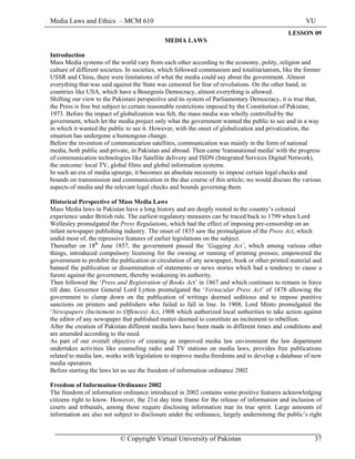 Media Laws and Ethics – MCM 610 VU
© Copyright Virtual University of Pakistan 37
LESSON 09
MEDIA LAWS
Introduction
Mass Media systems of the world vary from each other according to the economy, polity, religion and
culture of different societies. In societies, which followed communism and totalitarianism, like the former
USSR and China, there were limitations of what the media could say about the government. Almost
everything that was said against the State was censored for fear of revolutions. On the other hand, in
countries like USA, which have a Bourgeois Democracy, almost everything is allowed.
Shifting our view to the Pakistani perspective and its system of Parliamentary Democracy, it is true that,
the Press is free but subject to certain reasonable restrictions imposed by the Constitution of Pakistan,
1973. Before the impact of globalization was felt, the mass media was wholly controlled by the
government, which let the media project only what the government wanted the public to see and in a way
in which it wanted the public to see it. However, with the onset of globalization and privatization, the
situation has undergone a humongous change.
Before the invention of communication satellites, communication was mainly in the form of national
media, both public and private, in Pakistan and abroad. Then came 'transnational media' with the progress
of communication technologies like Satellite delivery and ISDN (Integrated Services Digital Network),
the outcome: local TV, global films and global information systems.
In such an era of media upsurge, it becomes an absolute necessity to impose certain legal checks and
bounds on transmission and communication in the due course of this article; we would discuss the various
aspects of media and the relevant legal checks and bounds governing them.
Historical Perspective of Mass Media Laws
Mass Media laws in Pakistan have a long history and are deeply rooted in the country’s colonial
experience under British rule. The earliest regulatory measures can be traced back to 1799 when Lord
Wellesley promulgated the Press Regulations, which had the effect of imposing pre-censorship on an
infant newspaper publishing industry. The onset of 1835 saw the promulgation of the Press Act, which
undid most of, the repressive features of earlier legislations on the subject.
Thereafter on 18th
June 1857, the government passed the ‘Gagging Act’, which among various other
things, introduced compulsory licensing for the owning or running of printing presses; empowered the
government to prohibit the publication or circulation of any newspaper, book or other printed material and
banned the publication or dissemination of statements or news stories which had a tendency to cause a
furore against the government, thereby weakening its authority.
Then followed the ‘Press and Registration of Books Act’ in 1867 and which continues to remain in force
till date. Governor General Lord Lytton promulgated the ‘Vernacular Press Act’ of 1878 allowing the
government to clamp down on the publication of writings deemed seditious and to impose punitive
sanctions on printers and publishers who failed to fall in line. In 1908, Lord Minto promulgated the
‘Newspapers (Incitement to Offences) Act, 1908 which authorized local authorities to take action against
the editor of any newspaper that published matter deemed to constitute an incitement to rebellion.
After the creation of Pakistan different media laws have been made in different times and conditions and
are amended according to the need.
As part of our overall objective of creating an improved media law environment the law department
undertakes activities like counseling radio and TV stations on media laws, provides free publications
related to media law, works with legislation to improve media freedoms and to develop a database of new
media operators.
Before starting the laws let us see the freedom of information ordinance 2002
Freedom of Information Ordinance 2002
The freedom of information ordinance introduced in 2002 contains some positive features acknowledging
citizens right to know. However, the 21st day time frame for the release of information and inclusion of
courts and tribunals, among those require disclosing information mar its true spirit. Large amounts of
information are also not subject to disclosure under the ordinance, largely undermining the public’s right
 