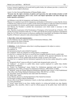 Media Laws and Ethics – MCM 610 VU
© Copyright Virtual University of Pakistan 38
to know. Instead of applying to all records held by public bodies, the ordinance provides a, restrictive list
of public records subject to disclosure.
Article 19 of the Universal Declaration of Human Rights, states:
"Everyone has the right to freedom of opinion and expression; the right includes freedom to hold
opinions without interference and to seek, receive and impart information and ideas through any
media regardless of frontiers."
An Ordinance to provide for transparency and freedom of information
Whereas it is expedient to provide for transparency and freedom of information to ensure that the citizens
of Pakistan have improved access to public records and for the purpose to make the Federal Government
more accountable to its citizens, and for matters connected therewith or incidental thereto
And Whereas the President is satisfied that circumstances exist which render it necessary to take
immediate action;
Now, Therefore, in pursuance of the Proclamation of Emergency of the fourteenth day of October, 1999,
and the Provincial Constitution Order No 1 of 1999, read with the Provisional Constitution (Amendment)
Order No 9 of 1999, and in exercise of all powers enabling him in that behalf, the President of the Islamic
Republic of Pakistan is pleased to make and promulgate the following Ordinance: -
1. Short title, extent and commencement, -
(1) This Ordinance may be called the Freedom of Information Ordinance, 2002.
(2) It extends to the whole of Pakistan.
(3) It shall come into force at once.
2. Definition, - In this Ordinance, unless there is anything repugnant in the subject or context, -
(a) “Complainant” means
(i) a requester, or
(ii) Any person acting for and on behalf of requester
(b) “Complaint” means any allegation in writing made by a complainant;
(i) where he is a requester, that access to record has been wrongfully denied to him by a public body;
(ii) where he is a requester, that access to and/or correction of his personal information has been
wrongfully denied to him by a public body having the custody or control of the record;
(iii) where he is a requester that the information requested by him has been unduly delayed by a public
body;
(c) “designated official” means an official of a public body designated under section 10;
(d) “employee” , in relation to a public body, means a person employed in a public body whether
permanently or temporary;
(e) “Federal Tax Ombudsman” means Federal Tax Ombudsman appointed under section 3 of the
Establishment of the Office of Federal Tax Ombudsman Ordinance, 2000 (XXXV of 2000);
(f) “Mohtasib” means the Wafaqi Mohtasib (Ombudsman) appointed under Article 3 of the Establishment
of the office of the Wafaqi Mohtasib (Ombudsman) Order, 1983 (PO No 1 of 1983);
(g) “prescribed” means prescribed by rules made under this Ordinance;
(h) “public body” means;
(i) any Ministry, Division or attached department of the Federal Government;
(ii) Secretariat of Majlis-e-Shoora (Parliament);
(iii) any office of any Board, Commission, Council, or other body established by, or under, a Federal law;
(iv) courts and tribunals;
(i) “record” means record in any form, whether printed or in writing and includes any map, diagram,
photography, film, microfilm, which is used for official purpose by the public body which holds the
record;
 