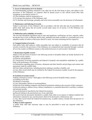 Media Laws and Ethics – MCM 610 VU
© Copyright Virtual University of Pakistan 39
3. Access to information not to be denied. -
(1) Notwithstanding anything contained in any other law for the time being in force, and subject to the
provisions of this Ordinance, no requester shall be denied access to any official record other than
exemptions as provided in section 15.
(2) This Ordinance shall be interpreted so as
(i) To advance the purposes of this Ordinance, and
(ii) To facilitate and encourage, promptly and at the lowest reasonable cost, the disclosure of information;
4. Maintenance and indexing of records. -
Subject to provisions of this Ordinance and in accordance with the rules that may be prescribed, each
public body shall ensure that all records covered under clause (i) of section 2 of this Ordinance are
properly maintained.
5. Publication and availability of records. -
The acts and subordinate legislation such as rules and regulations, notifications, by-laws, manuals, orders
having the force of law in Pakistan shall be duly, published and made available at a reasonable price at an
adequate number of outlets so that access thereof is easier, less time-consuming and less expensive.
6. Computerization of records. -
Each public body shall endeavor within reasonable time and subject to availability of resources that all
records covered by the provisions of this Ordinance are computerized and connected through a network
all over the country on different systems so that authorized access to such records is facilitated.
7. Declaration of public record. -
Subject to the provision of section 8, the following records of all public bodies are hereby declared to be
the public record, namely: -
(a) Policies and guidelines;
(b) Transactions involving acquisition and disposal of properly and expenditure undertaken by a public
body in the performance of its duties;
(c) Information regarding grant of licenses, allotments and other benefits and privileges and contract and
agreements made by a public body;
(d) Final orders and decisions, including decisions relating to members of public; and
(e) Any other record which may be notified by the Federal Government as public record for the purposes
of this Ordinance.
8. Exclusion of certain record. -
Nothing contained in section 7 shall apply to the following record of all public bodies, namely: -
(a) Nothing on the files;
(b) Minutes of meetings;
(c) Any intermediary opinion or recommendation;
(d) Record of the banking companies and financial institutions relating to the accounts of their customers;
(e) Record relating to defence forces, defence installations or connected therewith or ancillary to defence
and national security;
(f) record declared as classified by the Federal Government;
(g) Record relating to the personal privacy of any individual;
(h) record of private documents furnished to a public body either on an express or implied condition that
information contained in any such documents shall not be disclosed to a third person; and
(i) Any other record which the Federal Government may, in public interest, exclude from the purview of
this Ordinance.
9. Duty to assist requesters
A public body shall take necessary steps as may be prescribed to assist any requester under this
Ordinance.
 