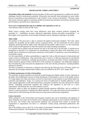 Media Laws and Ethics – MCM 610 VU
© Copyright Virtual University of Pakistan 4
LESSON 02
JOURNALISTIC CODES AND ETHICS
Journalism ethics and standards include principles of ethics and of good practice to address the specific
challenges faced by professional journalists. Historically and currently these principles are most widely
known to journalists as their professional "code of ethics" or the "canons of journalism." The basic codes
and canons commonly appear in statements drafted by professional journalism associations and individual
print broadcast, and online news organizations.
Every news organization has only its credibility and reputation to rely on.
Tony Burman, editor-in-chief of CBC News
While various existing codes have some differences, most share common elements including the
principles of — truthfulness, accuracy, objectivity impartiality, fairness and public accountability — as
these apply to the acquisition of newsworthy information and its subsequent reportage to the public.
THE CODE
All members of the press have a duty to maintain the highest professional standards. The Code, which
includes this preamble and the public interest exceptions below, sets the benchmark for those ethical
standards, protecting both the rights of the individual and the public's right to know. It is the cornerstone
of the system of self-regulation to which the industry has made a binding commitment.
It is essential that an agreed code be honored not only to the letter but in the full spirit. It should not be
interpreted so narrowly as to compromise its commitment to respect the rights of the individual, nor so
broadly that it constitutes an unnecessary interference with freedom of expression or prevents publication
in the public interest.
It is the responsibility of editors and publishers to apply the Code to editorial material in both printed and
online versions of publications. They should take care to ensure it is observed rigorously by all editorial
staff and external contributors, including non-journalists, in printed and online versions of publications.
Editors should co-operate swiftly with the PCC in the resolution of complaints. Any publication judged to
have breached the Code must print the adjudication in full and with due prominence, including headline
reference to the PCC.
The Press Complaints Commission is charged with enforcing the following Code of Practice which was
framed by the newspaper and periodical industry and was ratified by the PCC on 01 August 2007.
Evolution and purpose of codes of journalism
The principles of good journalism are directed toward bringing the highest quality of news reporting to
the public, thus fulfilling the mission of timely distribution of information in service of the public interest.
To a large degree, the codes and canons evolved via observation of and response to past ethical lapses by
journalists and publishers. Today, it is common for terms of employment to mandate adherence to such
codes equally applicable to both staff and freelance journalists; journalists may face dismissal for ethical
failures. Upholding professional standards also enhances the reputation of and trust in a news
organization, which boosts the size of the audience it serves.
Journalistic codes of ethics are designed as guides through numerous difficulties, such as conflicts of
interest, to assist journalists in dealing with ethical dilemmas. The codes and canons provide journalists a
framework for self-monitoring and self-correction as they pursue professional assignments.
Codes of practice
While journalists in the United States and European countries have led in formulation and adoption of
these standards, such codes can be found in news reporting organizations in most countries with freedom
of the press. The written codes and practical standards vary somewhat from country to country and
organization to organization, but there is a substantial overlap among mainstream publications and
societies.
One of the leading voices in the U.S. on the subject of Journalistic Standards and Ethics is the Society of
Professional Journalists. The Preamble to its Code of Ethics states:
 