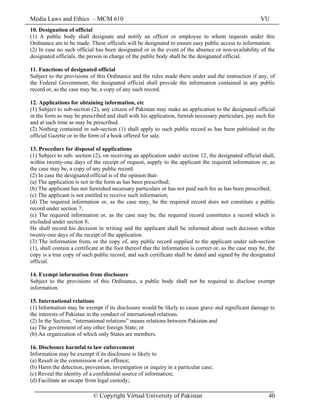 Media Laws and Ethics – MCM 610 VU
© Copyright Virtual University of Pakistan 40
10. Designation of official
(1) A public body shall designate and notify an officer or employee to whom requests under this
Ordinance are to be made. These officials will be designated to ensure easy public access to information.
(2) In case no such official has been designated or in the event of the absence or non-availability of the
designated officials, the person in charge of the public body shall be the designated official.
11. Functions of designated official
Subject to the provisions of this Ordinance and the rules made there under and the instruction if any, of
the Federal Government, the designated official shall provide the information contained in any public
record or, as the case may be, a copy of any such record.
12. Applications for obtaining information, etc
(1) Subject to sub-section (2), any citizen of Pakistan may make an application to the designated official
in the form as may be prescribed and shall with his application, furnish necessary particulars, pay such fee
and at such time as may be prescribed.
(2) Nothing contained in sub-section (1) shall apply to such public record as has been published in the
official Gazette or in the form of a book offered for sale.
13. Procedure for disposal of applications
(1) Subject to sub- section (2), on receiving an application under section 12, the designated official shall,
within twenty-one days of the receipt of request, supply to the applicant the required information or, as
the case may be, a copy of any public record.
(2) In case the designated official is of the opinion that-
(a) The application is not in the form as has been prescribed;
(b) The applicant has not furnished necessary particulars or has not paid such fee as has been prescribed;
(c) The applicant is not entitled to receive such information;
(d) The required information or, as the case may, be the required record does not constitute a public
record under section 7;
(e) The required information or, as the case may be, the required record constitutes a record which is
excluded under section 8;
He shall record his decision in writing and the applicant shall be informed about such decision within
twenty-one days of the receipt of the application.
(3) The information from, or the copy of, any public record supplied to the applicant under sub-section
(1), shall contain a certificate at the foot thereof that the information is correct or, as the case may be, the
copy is a true copy of such public record, and such certificate shall be dated and signed by the designated
official.
14. Exempt information from disclosure
Subject to the provisions of this Ordinance, a public body shall not be required to disclose exempt
information.
15. International relations
(1) Information may be exempt if its disclosure would be likely to cause grave and significant damage to
the interests of Pakistan in the conduct of international relations.
(2) In the Section, “international relations” means relations between Pakistan and
(a) The government of any other foreign State; or
(b) An organization of which only States are members.
16. Disclosure harmful to law enforcement
Information may be exempt if its disclosure is likely to
(a) Result in the commission of an offence;
(b) Harm the detection, prevention, investigation or inquiry in a particular case;
(c) Reveal the identity of a confidential source of information;
(d) Facilitate an escape from legal custody;
 