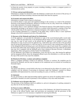 Media Laws and Ethics – MCM 610 VU
© Copyright Virtual University of Pakistan 41
(e) Harm the security of any property or system, including a building, a vehicle, a computer system or a
communications system.
17. Privacy and personal information
Information is exempt if its disclosure under this Ordinance would involve the invasion of the privacy of
an identifiable individual (including a deceased individual) other than the requester.
18. Economic and commercial affairs
Information is exempt if and so long as its disclosure
(a) would be likely to cause grave and significant damage to the economy as a result of the premature
disclosure of the proposed introduction, abolition of variation of any tax, duty, interest rate, exchange rate
or any other instrument of economic management;
(b) would be likely to cause significant damage to the financial interests of the public body by giving an
unreasonable advantage to any person in relation to a contract which that person is seeking to enter into
with the public body for the acquisition or disposal of property or the supply of goods or services, or
(c) By revealing information to a competitor of the public body, would be likely to cause significant
damage to the lawful commercial activities of the public body.
19. Recourse of the Mohtasib and Federal Tax Ombudsman
(1) If the applicant is not provided the information or copy of the record declared public record under
section 7 within the prescribed time or the designated official refuses to give such information or, as the
case may be, copy of such record, on the ground that the applicant is not entitled to receive such
information or copy of such record, the applicant may, within thirty days of the last date of the prescribed
time for giving such information or, as the case may be, of such record, or the communication of the order
of the designated official declining to give such information or copy of such record, file a complaint with
the head of the public body and on failing to get the requested information from him within the prescribed
time may file a complaint with the Mohtasib and in cases relating to Revenue Division, it subordinate
departments, offices and agencies with the Federal Tax Ombudsman.
(2) The Mohtasib or the Federal Tax Ombudsman, as the case may be, may, after hearing the applicant
and the designated official, direct the designated official to give the information or, as the case may be,
the copy of the record or may reject the complaint.
20. Dismissal of frivolous, vexations and malicious complaint
Where a complaint instituted is found to be malicious, frivolous or vexatious, the complaint may be
dismissed by Mohtasib, and fine may be imposed on the complainant up to an amount not exceeding ten
thousands rupees.
21. Offence
Any person who destroys a record which at the time it was destroyed was the subject of a request, or of a
complaint with the intention of preventing its disclosure under this Ordinance, commits an offence
punishable with imprisonment for, a term not exceeding two years, or with fine, or with both.
22. Indemnity
No suit, prosecution or other legal proceedings shall lie against any person for anything which is done in
good faith or intended to be done in pursuance of this Ordinance or any rules made thereunder;
23. Ordinance not to derogate other laws
The provisions of this Ordinance shall be in addition to, and not in derogation of, anything contained in
any other law for the time being in force.
24. Power to remove difficulties
If any difficulty arises in giving effect to the provisions of this Ordinance, the Federal Government may,
by order in the official Gazette, make such provisions not inconsistent with the provisions of this
Ordinance as appear to it to be necessary or expedient for removing the difficulty.
 