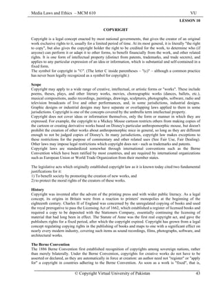 Media Laws and Ethics – MCM 610 VU
© Copyright Virtual University of Pakistan 43
LESSON 10
COPYRIGHT
Copyright is a legal concept enacted by most national governments, that gives the creator of an original
work exclusive rights to it, usually for a limited period of time. At its most general, it is literally "the right
to copy", but also gives the copyright holder the right to be credited for the work, to determine who (if
anyone) can perform it or adapt it to other forms, to benefit financially from the work, and other related
rights. It is one form of intellectual property (distinct from patents, trademarks, and trade secrets), and
applies to any particular expression of an idea or information, which is substantial and self-contained in a
fixed form.
The symbol for copyright is "©". (The letter C inside parentheses – "(c)" – although a common practice
has never been legally recognized as a symbol for copyright.)
Scope
Copyright may apply to a wide range of creative, intellectual, or artistic forms or "works". These include
poems, theses, plays, and other literary works, movies, choreographic works (dances, ballets, etc.),
musical compositions, audio recordings, paintings, drawings, sculptures, photographs, software, radio and
television broadcasts of live and other performances, and, in some jurisdictions, industrial designs.
Graphic designs or industrial designs may have separate or overlapping laws applied to them in some
jurisdictions. Copyright is one of the concepts covered by the umbrella term intellectual property.
Copyright does not cover ideas or information themselves, only the form or manner in which they are
expressed. For example, the copyright to a Mickey Mouse cartoon restricts others from making copies of
the cartoon or creating derivative works based on Disney's particular anthropomorphic mouse, but doesn't
prohibit the creation of other works about anthropomorphic mice in general, so long as they are different
enough to not be judged copies of Disney's. In many jurisdictions, copyright law makes exceptions to
these restrictions for the purpose of commentary and other related uses (See Fair Use, Fair Dealing).
Other laws may impose legal restrictions which copyright does not - such as trademarks and patents.
Copyright laws are standardized somewhat through international conventions such as the Berne
Convention which have been ratified by most countries, and are required by international organizations
such as European Union or World Trade Organization from their member states.
The legislative acts which originally established copyright law as it is known today cited two fundamental
justifications for it:
1) To benefit society by promoting the creation of new works, and
2) to protect the moral rights of the creators of these works.
History
Copyright was invented after the advent of the printing press and with wider public literacy. As a legal
concept, its origins in Britain were from a reaction to printers' monopolies at the beginning of the
eighteenth century. Charles II of England was concerned by the unregulated copying of books and used
the royal prerogative to pass the Licensing Act of 1662, which established a register of licensed books and
required a copy to be deposited with the Stationers Company, essentially continuing the licensing of
material that had long been in effect. The Statute of Anne was the first real copyright act, and gave the
publishers rights for a fixed period, after which the copyright expired. Copyright has grown from a legal
concept regulating copying rights in the publishing of books and maps to one with a significant effect on
nearly every modern industry, covering such items as sound recordings, films, photographs, software, and
architectural works.
The Berne Convention
The 1886 Berne Convention first established recognition of copyrights among sovereign nations, rather
than merely bilaterally. Under the Berne Convention, copyrights for creative works do not have to be
asserted or declared, as they are automatically in force at creation: an author need not "register" or "apply
for" a copyright in countries adhering to the Berne Convention. As soon as a work is "fixed", that is,
 