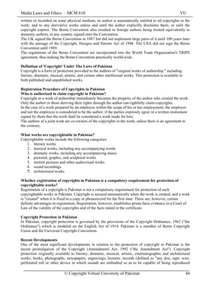 Media Laws and Ethics – MCM 610 VU
© Copyright Virtual University of Pakistan 44
written or recorded on some physical medium, its author is automatically entitled to all copyrights in the
work, and to any derivative works unless and until the author explicitly disclaims them, or until the
copyright expires. The Berne Convention also resulted in foreign authors being treated equivalently to
domestic authors, in any country signed onto the Convention.
The UK signed the Berne Convention in 1887 but did not implement large parts of it until 100 years later
with the passage of the Copyright, Designs and Patents Act of 1988. The USA did not sign the Berne
Convention until 1989.
The regulations of the Berne Convention are incorporated into the World Trade Organization's TRIPS
agreement, thus making the Berne Convention practically world-wide.
Definition of 'Copyright' Under The Laws of Pakistan
Copyright is a form of protection provided to the authors of "original works of authorship," including
literary, dramatic, musical, artistic, and certain other intellectual works. This protection is available to
both published and unpublished works.
Registration Procedure of Copyrights in Pakistan
Who is authorized to claim copyright in Pakistan?
Copyright as a work of authorship immediately becomes the property of the author who created the work.
Only the author or those deriving their rights through the author can rightfully claim copyrights.
In the case of a work prepared by an employee within the scope of his or her employment; the employer
and not the employee is considered to be the author, if the parties expressly agree in a written instrument
signed by them that the work shall be considered a work made for hire.
The authors of a joint work are co-owners of the copyrights in the work, unless there is an agreement to
the contrary.
What works are copyrightable in Pakistan?
Copyrightable works include the following categories:
1. literary works
2. musical works, including any accompanying words
3. dramatic works, including any accompanying music
4. pictorial, graphic, and sculptural works
5. motion pictures and other audiovisual works
6. sound recordings
7. architectural works
Whether registration of copyrights in Pakistan is a compulsory requirement for protection of
copyrightable works?
Registration of a copyright is Pakistan is not a compulsory requirement for protection of such
copyrightable works in Pakistan. Copyright is secured automatically when the work is created, and a work
is "created" when it is fixed in a copy or phonorecord for the first time. There are, however, certain
definite advantages to registration. Registration, however, establishes prima facie evidence in a Court of
Law of the validity of the copyrights and of the facts stated in the certificate.
Copyright Protection in Pakistan
In Pakistan, copyright protection is governed by the provisions of the Copyright Ordinance, 1962 ("the
Ordinance") which is modeled on the English Act of 1914. Pakistan is a member of Berne Copyright
Union and the Universal Copyright Convention.
Recent Developments
One of the most significant developments in relation to the protection of copyright in Pakistan is the
recent promulgation of the Copyright (Amendment) Act, 1992 ("the Amendment Act"). Copyright
protection originally available to literary, dramatic, musical, artistic, cinematographic and architectural
works, books, photographs, newspapers, engravings, lectures, records (defined as "any disc, tape, wire,
perforated roll or other device in which sounds are embodied so as to be capable of being reproduced
 