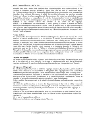 Media Laws and Ethics – MCM 610 VU
© Copyright Virtual University of Pakistan 45
therefore, other than a sound track associated with a cinematographic work") and sculptures is now
extended to computer software, periodicals, video films and all kind of audio-visual works.
The Ordinance now provides stiffer penalties for offenders and better compensation to the persons whose
rights have been infringed. The manner in which the copyright is breached has also been extended.
Entirely new offences have been created through the Amendment Act which, inter alia, include penalties
for publishing collections or compendiums of work (the Ordinance defines "work" to include literary,
dramatic, musical, artistic, cinematographic works and a record) which have been adapted, translated or
modified in any manner without the authority of the owner of the copyright.
Section 37 of the Ordinance has been amended to restrict granting of licenses to produce and publish
translation of a literary or dramatic work in English, French or Spanish, hence an applicant requesting the
grant of license, upon granting of the license and payment of prescribed royalty to the author, can produce
and publish translation of a literary or dramatic work in any Pakistani language or any language not being
English, French or Spanish.
Foreign Authors
The Ordinance has distinct provisions for Pakistani and foreign works. Section 6(1) provides that a work
published in Pakistan shall be deemed to be first published in Pakistan, notwithstanding that it has been
published simultaneously in some other country, unless such other country provides a shorter term of
copyright for such work; and a work is deemed to be published simultaneously in Pakistan and in another
country if the time between the publication in Pakistan and the publication in such country does not
exceed thirty days. Section 8 entitles a body corporate to be considered domiciled in Pakistan if it is
incorporated under any law in force in Pakistan or it has an established place of business in Pakistan.
Although the Ordinance has provisions for granting compulsory licenses, nevertheless, such a license can
only be acquired for Pakistani work and no compulsory license can be granted for any work whose author
in not a citizen of Pakistan or whose `record' is not manufactured in Pakistan.
Duration of Copyright
The period of copyright of a literary, dramatic, musical or artistic work (other than a photograph) is the
life of the author and 50 years thereafter. In the case of a cinematographic work and a photograph,
copyright subsists until 50 years from the beginning of the calendar year from publication of the work.
Infringement of Copyright
The act of copying of work, which is entitled to copyright protection, by any method, either directly or
with the aid of a machine or device constitutes an infringement of the copyright in the work. Section 56 of
the Ordinance provides that copyright in a work shall be deemed to be infringed in the following cases:-
(a) when any person without the consent of the owner of the copyright or without a license granted by
such owner or the Registrar under the Ordinance or in contravention of the conditions of a license so
granted or of any condition imposed by a competent authority under the Ordinance:-
(I) does anything the exclusive right to do which is by this Ordinance conferred upon the owner of the
copyright; or
(ii) permits for profit any place to be used for the performance of the work in public where such
performance constitutes an infringement of the copyright in the work unless he was not aware and had no
reasonable ground for suspecting, that such performance would be an infringement of the copyright, or
(b) When any person:-
(I) makes for sale or hire or sells or lets for hire, or by way of trade displays or offers for sale or hire, or
(ii) Distributes either for the purpose of trade to such as extent as to affect prejudicially the owner of the
copyright, or
(iii) by way of trade exhibits in public, or
(IV) imports into Pakistan, any infringing copies of the work.
 