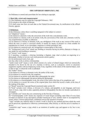 Media Laws and Ethics – MCM 610 VU
© Copyright Virtual University of Pakistan 46
LESSON 11
THE COPYRIGHT ORDINANCE, 1962
An Ordinance to amend and consolidate the law relating to copyright.
1. Short title, extent and commencement
(1) This Ordinance may be called the Copyright Ordinance, 1962.
(2) It extends to the whole of Pakistan.
(3) It shall come into force on such date as the Federal Government may, by notification in the official
Gazette, appoint.
2. Definitions.
In this Ordinance, unless there is anything repugnant in the subject or context:-
(a) "Adaptation" means:-
(i) In relation to a dramatic work, the conversion of the work into a non-dramatic work;
(ii) In relation to a literary work or an artistic work, the conversions of the work into a dramatic work by
way of performance in public or otherwise.
(iii) In relation to a literary or dramatic work, any abridgment of the work or any version of the work in
which the story or action is conveyed wholly or mainly by means of pictures in a form suitable for
reproduction in a book, or in a newspaper, magazine or similar periodical; and
(iv) In relation to a musical work, any arrangement or transcription of the work;
(b) "Architectural work of art" means any building or structure having an artistic character or design, or
any model for such building or structure;
(c) "Artistic" work' means.-
(i) A painting, a sculpture, a drawing (including a diagram, map, chart or plan), an engraving or a
photograph, whether or not any such work possesses artistic quality;
(ii) An architectural work of art; and
(iii) Any other work or artistic craftsmanship;
"audio-visual work" means a work which consists of a series of related images which are intrinsically
intended to be shown by the use of a machine or device, such as a projector, viewer or electronic
equipment, together with accompanying sound, if any, regardless of the nature of the material object, such
as film or tape, in which the work is embodied
(d) "Author" means.-
(i) In relation to a literary or dramatic work, the author of the work;
(ii) In relation to a musical work, the composer;
(iii) In relation to an artistic work other than a photograph, the artist;
(iv) In relation to a photograph, the person taking the photograph;
(v) In relation to a cinematographic work, the owner of the work at the time of its completion; and
(vi) In relation to a record, the owner of the original plate from which the record is made, at the time of
the making of the plate;
(e) "Board" means the Copyright Board constituted under section 45;
(f) "book" includes every volume, or division of a volume, and pamphlet, in any language, and every
sheet of music, map, chart or plan, separately printed or lithographed, but does not include a periodical or
newspaper;
(g) "Calendar year" means the year commencing on the first day of January;
(h) "Cinematographic work" means any sequence of visual images including video films of every kind,
recorded on material of any description (whether translucent or not), whether silent or accompanied by
sound, which, if shown (played back, exhibited) conveys the sensation of motion;
"copy" includes any material object in which a work is fixed by any method and from which the work
can be perceived, reproduced or otherwise communicated, either directly or with the aid of a machine or
device;
“counterfeit copy" means a copy which is an imitation of another copy and appears to be, but is not,
genuine;
 