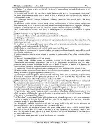 Media Laws and Ethics – MCM 610 VU
© Copyright Virtual University of Pakistan 47
(i) "Delivery" in relation to a lecture, includes delivery by means of any mechanical instrument or by
broadcast or telecast;
(j) "dramatic work" includes any piece for recitation, choreographic work or entertainment in dumb show,
the scenic arrangement or acting form of which is fixed in writing or otherwise but does not include a
cinematographic work;
(k) "Engravings" include" etchings, lithographs, woodcuts, prints and other similar works, not being
photographs;
(l) "Exclusive license" means a license which confers on the licensee or on the licensee and persons
authorized by him, to the exclusion of all other persons (including the owner of the copyright), any right
comprised in the copyright in a work and "exclusive licensee" shall be construed accordingly;
(m) "Government work" means a work which is made or published by or under the direction or control
of-
(i) The Government or any department of the Government; or
(ii) Any court, tribunal or other judicial or legislative authority in Pakistan;
(n) "Infringing copy" means,-
(i) In relation to a literary, dramatic or artistic work, reproductions thereof otherwise than in the form of a
cinematographic work;
(ii) In relation to cinematographic work, a copy of the work or a record embodying the recording in any
part of the sound track associated with the film;
(iii) In relation to a record, any record, embodying the same recording; and
(iv) In relation to a programme in which a broadcast reproduction right subsists under section 24, a record
recording the programme:
If such reproduction, copy or record is made or imported in contravention of any of the provision of this
Ordinance;
(o) "Lecture" includes address, speech and sermon;
(p) "literary work" includes works on humanity, religion, social and physical sciences, tables
"compilations and computer programmes, that is to say programmes recorded on any disc, tape,
perforated media or other information storage device, which, if fed into or located in a computer or
computer-based equipment is capable of reproducing any information"
(q) "Manuscript" means the original document embodying the work, whether written by hand or not;
(r) "Musical work" means any combination of melody and harmony or either of them, printed, reduced to
writing or otherwise graphically produced or reproduced;
(s) "newspaper" means any printed periodical work containing public news or comments on public news
published in conformity with the provisions of sections 5, 6, 7 and 8 of the West Pakistan Press and
Publications Ordinance, 1963 (W.P.Ordinance No.XXV of 1963)]
(t) "Pakistani work" means a literary, dramatic musical or artistic work, the author of which is a citizen of
Pakistan and includes a cinematographic work or record made or manufactured in Pakistan;
(u) "Performance" includes any mode of visual or acoustic presentation; including any such presentation
by the exhibition of a cinematographic work, or by means of broadcast or by the use of a record, or by
any other means and, in relation to a lecture, includes the delivery of such lecture;
(v) "performing rights society" means a society, association or other body, whether incorporated or not,
which carries on in Pakistan the business of issuing or granting licenses for the performance in Pakistan
of any works in which copyright subsists;
(va) "Periodical" includes a publication with distinctive title intended to appear in successive numbers or
in parts at regular or irregular intervals and, as a rule, for an indefinite time, each part generally
containing articles by several contributors;
(w) "Photograph" includes photo-lithograph and any work produced by any process analogous to
photography but does not include any part of a cinematographic work;
(x) "plate" includes any stereotype or other plate, stone, block, mould, matrix, transfer, negative, tape,
wire, optical film, or other device used or intended to be used for printing or reproducing copies of any
work, and any matrix or other appliances by which records for the acoustic presentation of the work are or
are intended to be made;
(y) "Prescribed" means prescribed by rules made under this Ordinance;
 