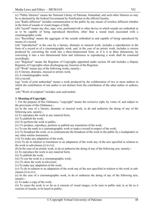 Media Laws and Ethics – MCM 610 VU
© Copyright Virtual University of Pakistan 48
(z) "Public libraries" means the National Library of Pakistan, Islamabad, and such other libraries as may
be so declared by the Federal Government by Notification in the official Gazette;
(za) "Radio diffusion" includes communication to the public by any means of wireless diffusion whether
in the form of sounds or visual images or both;
(zb) "record" means any disc, tape, wire, perforated roll or other device in which sounds are embodied so
as to be capable of being reproduced therefrom, other than a sound track associated with a
cinematographic work;
(zc) "Recording" means the aggregate of the sounds embodied in and capable of being reproduced by
means of a record;
(zd) "reproduction" in the case by a literary, dramatic or musical work, includes a reproduction in the
form of a record or of a cinematographic work, and, in the case of an artistic work, includes a version
produced by converting the work into a three-dimensional form, or if it is in three dimensions, by
converting it into a two dimensional form and references to reproducing a work shall be construed
accordingly;
(ze) "Registrar" means the Registrar of Copyrights appointed under section 44 and includes a Deputy
Registrar of Copyrights when discharging any function of the Registrar;
(zf) "Work" means any of the following works, namely:-
(i) A literary, dramatic, musical or artistic work;
(ii) A cinematographic work;
(iii) a record;
(zg) "work of joint authorship" means a work produced by the collaboration of two or more authors in
which the contribution of one author is not distinct from the contribution of the other author or authors;
and
(zh) "Work of sculpture" includes casts and models.
3. Meaning of Copyright.
1. For the purpose of this Ordinance, "copyright" means the exclusive right, by virtue of, and subject to
the provisions of this Ordinance.-
(a) In the case of a literary, dramatic or musical work, to do and authorize the doing of any of the
following acts, namely:-
(i) To reproduce the work in any material form;
(ii) To publish the work;
(iii) To perform the work in public;
(iv) To produce, reproduce, perform or publish any translation of the work;
(v) To use the mark in a cinematographic work or make a record in respect of the work;
(vi) To broadcast the work, or to communicate the broadcast of the work to the public by a loudspeaker or
any other similar instrument;
(vii) To make any adaptation of the work;
(viii) To do in relation to translation or an adaptation of the work any of the acts specified in relation to
the work in sub-clauses (i) to (vi);
(b) In the case of an artistic work, to do or authorize the doing of any of the following acts, namely:-
(i) To reproduce the work in any material form;
(ii) To publish the work;
(iii) To use the work in a cinematographic work;
(iv) To show the work in television;
(v) To make any adaptation of the work;
(vi) To do in relation to an adaptation of the work any of the acts specified in relation to the work in sub-
clauses (i) to (iv);
(c) In the case of a cinematographic work, to do or authorize the doing of any of the following acts,
namely:-
(i) To make a copy of the work;
(ii) To cause the work in so far as it consists of visual images, to be seen in public and, in so far as it
consists of sounds, to be heard in public;
 