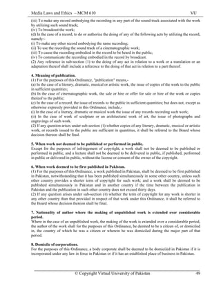 Media Laws and Ethics – MCM 610 VU
© Copyright Virtual University of Pakistan 49
(iii) To make any record embodying the recording in any part of the sound track associated with the work
by utilizing such sound track;
(iv) To broadcast the work;
(d) In the case of a record, to do or authorize the doing of any of the following acts by utilizing the record,
namely:-
(i) To make any other record embodying the same recording;
(ii) To use the recording the sound track of a cinematographic work;
(iii) To cause the recording embodied in the record to be heard in the public;
(iv) To communicate the recording embodied in the record by broadcast.
(2) Any reference in sub-section (1) to the doing of any act in relation to a work or a translation or an
adaptation thereof shall include a reference to the doing of that act in relation to a part thereof.
4. Meaning of publication.
(1) For the purposes of this Ordinance, "publication" means,-
(a) In the case of a literary, dramatic, musical or artistic work, the issue of copies of the work to the public
in sufficient quantities;
(b) In the case of cinematographic work, the sale or hire or offer for sale or hire of the work or copies
thereof to the public;
(c) In the case of a record, the issue of records to the public in sufficient quantities; but does not, except as
otherwise expressly provided in this Ordinance, include,-
(i) In the case of a literary, dramatic or musical work the issue of any records recording such work;
(ii) In the case of work of sculpture or an architectural work of art, the issue of photographs and
engravings of such work.
(2) If any question arises under sub-section (1) whether copies of any literary, dramatic, musical or artistic
work, or records issued to the public are sufficient in quantities, it shall be referred to the Board whose
decision thereon shall be final.
5. When work not deemed to be published or performed in public.
Except for the purposes of infringement of copyright, a work shall not be deemed to be published or
performed in public, and a lecture shall not be deemed to be delivered in public, if published, performed
in public or delivered in public, without the license or consent of the owner of the copyright.
6. When work deemed to be first published in Pakistan.
(1) For the purposes of this Ordinance, a work published in Pakistan, shall be deemed to be first published
in Pakistan, notwithstanding that it has been published simultaneously in some other country, unless such
other country provides a shorter term of copyright for such work; and a work shall be deemed to be
published simultaneously in Pakistan and in another country if the time between the publication in
Pakistan and the publication in such other country does not exceed thirty days.
(2) If any question arises under sub-section (1) whether the term of copyright for any work is shorter in
any other country than that provided in respect of that work under this Ordinance, it shall be referred to
the Board whose decision thereon shall be final.
7. Nationality of author where the making of unpublished work is extended over considerable
period.
Where in the case of an unpublished work, the making of the work is extended over a considerable period,
the author of the work shall for the purposes of this Ordinance, be deemed to be a citizen of, or domiciled
in, the country of which he was a citizen or wherein he was domiciled during the major part of that
period.
8. Domicile of corporations.
For the purposes of this Ordinance, a body corporate shall be deemed to be domiciled in Pakistan if it is
incorporated under any law in force in Pakistan or if it has an established place of business in Pakistan.
 