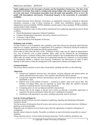 Media Laws and Ethics – MCM 610 VU
© Copyright Virtual University of Pakistan 5
Public enlightenment is the forerunner of justice and the foundation of democracy. The duty of the
journalist is to further those ends by seeking truth and providing a fair and comprehensive account
of events and issues. Conscientious journalists from all media and specialties strive to serve the
public with thoroughness and honesty. Professional integrity is the cornerstone of a journalist's
credibility.
The Radio-Television News Directors Association, an organization exclusively centered on electronic
journalism, maintains a code of ethics centering on -- public trust, truthfulness, fairness, integrity,
independence and accountability. RTDNA publishes a pocket guide to these standards. RTDNA publishes
a pocket guide to these standards.
Examples of journalistic codes of ethics held by international news gathering organizations may be found
as follows:
• British Broadcasting Corporation: Editorial Guidelines
• Canadian Broadcasting Corporation: Journalistic Standard and Practices
• Al Jazeera: Code of Ethics.
• Code of Journalists of the Republic of Slovenia
Definition Code of Ethics
A Code of Ethics is a set of standards, rules, guidelines, and values that govern and guide ethical business
behavior in a company, profession, or organization of it's employees, interactions among the employees,
and interactions between the employees and the general public.
Some codes of ethics have the force of law. Violations of these codes may be subject to administrative
(e.g., loss of license), civil or penal remedies. Other codes can be enforced by the promulgating
organization alone; a violation of these codes is usually limited to loss of membership in the organization.
Other codes are merely advisory and there are no prescribed remedies for violations or even procedures
for determining whether a violation even occurred. Furthermore, the effectiveness of codes of ethics
depends on the extent to which the management of the organization embraces and supports them.
Common elements
The primary themes common to most codes of journalistic standards and ethics are the following.
Objectivity
• Unequivocal separation between news and opinion. In-house editorials and opinion pieces are
clearly separated from news pieces. News reporters and editorial staff are distinct.
• Unequivocal separation between advertisements and news. All advertisements must be clearly
identifiable as such.
• Reporter must avoid conflicts of interest — incentives to report a story with a given slant. This
includes not taking bribes and not reporting on stories that affect the reporter's personal,
economic or political interests. See envelope journalism.
• Competing points of view are balanced and fairly characterized.
• Persons who are the subject of adverse news stories are allowed a reasonable opportunity to
respond to the adverse information before the story is published or broadcast.
• Interference with reporting by any entity, including censorship, must be disclosed.
Seek the Truth and Report It
Journalists should be honest, fair and courageous in gathering, reporting and interpreting information.
Journalists should:
Test the accuracy of information from all sources and exercise care to avoid inadvertent error. Deliberate
distortion is never permissible.
Diligently seek out subjects of news stories to give them the opportunity to respond to allegations of
wrongdoing.
Identify sources whenever feasible. The public is entitled to as much information as possible on sources'
reliability.
Always question sources’ motives before promising anonymity. Clarify conditions attached to any
 
