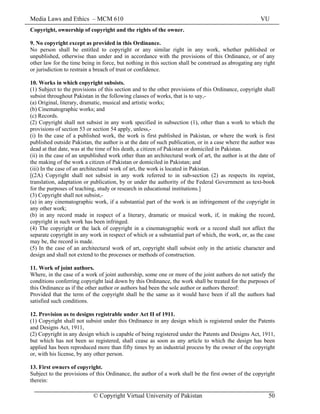 Media Laws and Ethics – MCM 610 VU
© Copyright Virtual University of Pakistan 50
Copyright, ownership of copyright and the rights of the owner.
9. No copyright except as provided in this Ordinance.
No person shall be entitled to copyright or any similar right in any work, whether published or
unpublished, otherwise than under and in accordance with the provisions of this Ordinance, or of any
other law for the time being in force, but nothing in this section shall be construed as abrogating any right
or jurisdiction to restrain a breach of trust or confidence.
10. Works in which copyright subsists.
(1) Subject to the provisions of this section and to the other provisions of this Ordinance, copyright shall
subsist throughout Pakistan in the following classes of works, that is to say,-
(a) Original, literary, dramatic, musical and artistic works;
(b) Cinematographic works; and
(c) Records.
(2) Copyright shall not subsist in any work specified in subsection (1), other than a work to which the
provisions of section 53 or section 54 apply, unless,-
(i) In the case of a published work, the work is first published in Pakistan, or where the work is first
published outside Pakistan, the author is at the date of such publication, or in a case where the author was
dead at that date, was at the time of his death, a citizen of Pakistan or domiciled in Pakistan.
(ii) in the case of an unpublished work other than an architectural work of art, the author is at the date of
the making of the work a citizen of Pakistan or domiciled in Pakistan; and
(iii) In the case of an architectural work of art, the work is located in Pakistan.
[(2A) Copyright shall not subsist in any work referred to in sub-section (2) as respects its reprint,
translation, adaptation or publication, by or under the authority of the Federal Government as text-book
for the purposes of teaching, study or research in educational institutions.]
(3) Copyright shall not subsist,-
(a) in any cinematographic work, if a substantial part of the work is an infringement of the copyright in
any other work;
(b) in any record made in respect of a literary, dramatic or musical work, if, in making the record,
copyright in such work has been infringed.
(4) The copyright or the lack of copyright in a cinematographic work or a record shall not affect the
separate copyright in any work in respect of which or a substantial part of which, the work, or, as the case
may be, the record is made.
(5) In the case of an architectural work of art, copyright shall subsist only in the artistic character and
design and shall not extend to the processes or methods of construction.
11. Work of joint authors.
Where, in the case of a work of joint authorship, some one or more of the joint authors do not satisfy the
conditions conferring copyright laid down by this Ordinance, the work shall be treated for the purposes of
this Ordinance as if the other author or authors had been the sole author or authors thereof:
Provided that the term of the copyright shall be the same as it would have been if all the authors had
satisfied such conditions.
12. Provision as to designs registrable under Act II of 1911.
(1) Copyright shall not subsist under this Ordinance in any design which is registered under the Patents
and Designs Act, 1911,
(2) Copyright in any design which is capable of being registered under the Patents and Designs Act, 1911,
but which has not been so registered, shall cease as soon as any article to which the design has been
applied has been reproduced more than fifty times by an industrial process by the owner of the copyright
or, with his license, by any other person.
13. First owners of copyright.
Subject to the provisions of this Ordinance, the author of a work shall be the first owner of the copyright
therein:
 