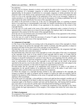 Media Laws and Ethics – MCM 610 VU
© Copyright Virtual University of Pakistan 51
Provided that,-
(a) in the case of a literary, dramatic or artistic work made by the author in the course of his employment
by the proprietor of a newspaper, magazine or similar periodical under a contract of service or
apprenticeship, for the purpose of publication in a newspaper, magazine or similar periodical, the said
proprietor shall, in the absence of any agreement to the contrary, be the first owner of the copyright in the
work in so far as the copyright relates to the publication of the work in any newspaper, magazine or
similar periodical, or to the reproduction of the work for the purpose of its being so published, but in all
other respects the author shall be the first owner of the copyright in the work;
(b) subject to the provisions of clause (a), in the case of a photograph taken, or a painting or portrait
drawn, or an engraving or a cinematographic work made, for valuable consideration at the instance of any
person, such person shall, in the absence of any agreement to the contrary, be the first owner of the
copyright therein;
(c) in the case of a work made in the course of the author's employment under a contract of service or
apprenticeship, to which clause (a) or clause (b) does not apply, the employer shall, in the absence of any
agreement to the contrary be the first owner of the copyright therein;
(d) In the case of a Government work, Government shall, in the absence of any agreement to the contrary,
be the first owner of the copyright therein;
(e) In the case of a work to which the provisions of section 53 apply, the international organization
concerned shall be the first owner of the copyright therein.
14. Assignment of copyright.
(1) The owner of the copyright in an existing work or the prospective owner of the copyright in a future
work may assign to any person the copyright either wholly or partially and either generally or subject to
limitations and either for the whole term of the copyright or any part thereof:
Provided that, in the case of the assignment of copyright in any future work, the assignment shall take
effect only when the work comes into existence:
Provided further that, where the owner of the copyright in a work is the author of the work, no assignment
of the copyright in the work or of any interest in such copyright shall be made, or if made shall be
effective (except where the assignment is made in favour of Government or an educational, charitable,
religious or non-profit institution) for a period of more than ten years beginning from the calendar year
next following the year in which the assignment is made ; if an assignment of the copyright in a work is
made in contravention of this proviso, the copyright in the work shall, on the expiry of the period
specified in this proviso, revert to the author (who may re-assign the copyright in the work subject to the
provisions herein contained), or if the author be dead to his representatives in interest.
Provided further that the copyright in an unpublished work assigned by its author to any person or
organization for the specific purpose of its publication shall revert to the author if such work is not
published within a period of three years from the date of its assignment;
(2) Where the assignee of a copyright becomes entitled to any right comprised in the copyright, the
assignee as respects the rights so assigned, and the assignor as respects the rights not assigned, shall be
treated for the purposes of this Ordinance as the owner of copyright and the provisions of this Ordinance
shall have effect accordingly.
(2A) If the owner of a copyright , or the publisher to whom such right has been assigned, considers any of
the terms of the assignment to be likely to affect his interests adversely, he may within one year of such
assignment apply to the Board to consider such term and the Board may, after hearing both the parties,
pass such order as it may deem fit; and the order of the Board shall be binding on both the parties.
(3) In this section, the expression "assignee" as respects the assignment of the copyright in any future
work includes the legal representatives of the assignee, if the assignee dies before the work comes into
existence.
15. Mode of assignment
No assignment of the copyright in any work shall be valid unless it is in writing signed by the assignor or
by his duly authorized agent.
 