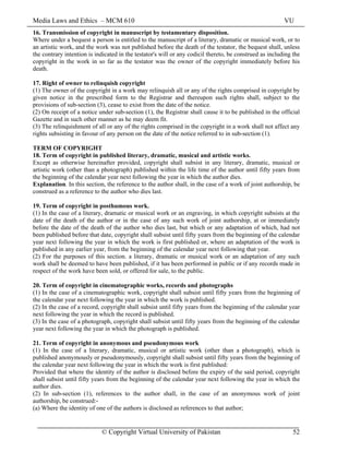 Media Laws and Ethics – MCM 610 VU
© Copyright Virtual University of Pakistan 52
16. Transmission of copyright in manuscript by testamentary disposition.
Where under a bequest a person is entitled to the manuscript of a literary, dramatic or musical work, or to
an artistic work, and the work was not published before the death of the testator, the bequest shall, unless
the contrary intention is indicated in the testator's will or any codicil thereto, be construed as including the
copyright in the work in so far as the testator was the owner of the copyright immediately before his
death.
17. Right of owner to relinquish copyright
(1) The owner of the copyright in a work may relinquish all or any of the rights comprised in copyright by
given notice in the prescribed form to the Registrar and thereupon such rights shall, subject to the
provisions of sub-section (3), cease to exist from the date of the notice.
(2) On receipt of a notice under sub-section (1), the Registrar shall cause it to be published in the official
Gazette and in such other manner as he may deem fit.
(3) The relinquishment of all or any of the rights comprised in the copyright in a work shall not affect any
rights subsisting in favour of any person on the date of the notice referred to in sub-section (1).
TERM OF COPYRIGHT
18. Term of copyright in published literary, dramatic, musical and artistic works.
Except as otherwise hereinafter provided, copyright shall subsist in any literary, dramatic, musical or
artistic work (other than a photograph) published within the life time of the author until fifty years from
the beginning of the calendar year next following the year in which the author dies.
Explanation. In this section, the reference to the author shall, in the case of a work of joint authorship, be
construed as a reference to the author who dies last.
19. Term of copyright in posthumous work.
(1) In the case of a literary, dramatic or musical work or an engraving, in which copyright subsists at the
date of the death of the author or in the case of any such work of joint authorship, at or immediately
before the date of the death of the author who dies last, but which or any adaptation of which, had not
been published before that date, copyright shall subsist until fifty years from the beginning of the calendar
year next following the year in which the work is first published or, where an adaptation of the work is
published in any earlier year, from the beginning of the calendar year next following that year.
(2) For the purposes of this section. a literary, dramatic or musical work or an adaptation of any such
work shall be deemed to have been published, if it has been performed in public or if any records made in
respect of the work have been sold, or offered for sale, to the public.
20. Term of copyright in cinematographic works, records and photographs
(1) In the case of a cinematographic work, copyright shall subsist until fifty years from the beginning of
the calendar year next following the year in which the work is published.
(2) In the case of a record, copyright shall subsist until fifty years from the beginning of the calendar year
next following the year in which the record is published.
(3) In the case of a photograph, copyright shall subsist until fifty years from the beginning of the calendar
year next following the year in which the photograph is published.
21. Term of copyright in anonymous and pseudonymous work
(1) In the case of a literary, dramatic, musical or artistic work (other than a photograph), which is
published anonymously or pseudonymously, copyright shall subsist until fifty years from the beginning of
the calendar year next following the year in which the work is first published:
Provided that where the identity of the author is disclosed before the expiry of the said period, copyright
shall subsist until fifty years from the beginning of the calendar year next following the year in which the
author dies.
(2) In sub-section (1), references to the author shall, in the case of an anonymous work of joint
authorship, be construed:-
(a) Where the identity of one of the authors is disclosed as references to that author;
 