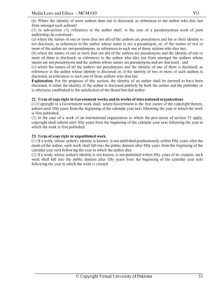 Media Laws and Ethics – MCM 610 VU
© Copyright Virtual University of Pakistan 53
(b) Where the identity of more authors than one is disclosed, as references to the author who dies last
from amongst such authors?
(3) In sub-section (1), references to the author shall, in the case of a pseudonymous work of joint
authorship, be construed:-
(a) where the names of one or more (but not all) of the authors are pseudonym and his or their identity is
not disclosed, as references to the author whose name is not a pseudonym, or, of the names of two or
more of the author are not pseudonyms, as references to such one of those authors who dies last;
(b) where the names of one or more (but not all) of the authors are pseudonyms and the identity of one or
more of them is disclosed, as references to the author who dies last from amongst the authors whose
names are not pseudonyms and the authors whose names are pseudonyms and are disclosed ; and
(c) where the names of all the authors are pseudonyms and the identity of one of them is disclosed, as
references to the author whose identity is disclosed or, if the identity of two or more of such authors is
disclosed, as references to such one of those authors who dies last.
Explanation. For the proposes of this section, the identity of an author shall be deemed to have been
disclosed, if either the identity of the author is disclosed publicly by both the author and the publisher or
is otherwise established to the satisfaction of the Board but that author.
22. Term of copyright in Government works and in works of international organizations
(1) Copyright in a Government work shall, where Government is the first owner of the copyright therein,
subsist until fifty years from the beginning of the calendar year next following the year in which the work
is first published.
(2) In the case of a work of an international organization to which the provisions of section 53 apply,
copyright shall subsist until fifty years from the beginning of the calendar year next following the year in
which the work is first published.
23. Term of copyright in unpublished work.
(1) If a work, whose author's identity is known, is not published posthumously within fifty years after the
death of the author, such work shall fall into the public domain after fifty years from the beginning of the
calendar year next following the year in which the author dies.
(2) If a work, whose author's identity is not known, is not published within fifty years of its creation, such
work shall fall into the public domain after fifty years from the beginning of the calendar year next
following the year in which the work is created.
 