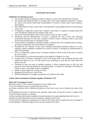 Media Laws and Ethics – MCM 610 VU
© Copyright Virtual University of Pakistan 54
LESSON 12
CONTEMPT OF COURT
Definitions of Contempt of court
• Any act that is meant to embarrass, hinder or obstruct a court in the administration of justice
• The willful and intentional failure to comply with a court order, judgment, injunction, or decree
by a party to the action, which may be punishable in a variety of ways, and in some instances,
incarceration.
• The willful failure to obey a court order, or disrespectful or unacceptable behavior in the presence
of the court.
• A finding by a judge that a person has violated a court order or is guilty of conduct before the
court calculated to disrupt the proceedings of the court.
• Any act involving disrespect to the court or failure to obey its rules or orders.
• Interfering with the administration of justice or ignoring the rules of the court. Showing
unwarranted disrespect for the court, refusing to testify in court or failing to obey a court order
are the most common types of contempt of court.
• Any act which is calculated to embarrass, hinder, or obstruct the court in administration of justice,
or which is calculated to lessen its authority or its dignity.
• Disregard for the authority of the court, including committing disorderly behavior in court,
improper conduct intended to influence the course of justice, or bringing the administration of
justice into disrepute.
• This is a charge that a judge can lay if someone interferes with the work of the court or ignores
the rules of court.
• The punishable act of showing disrespect for the authority of dignity of a court.
• A person may be found in contempt of court if the person fails to do something that the court
ordered that person to do, or if that person does something in court that the court orders the
person no to do.
• Contempt of court can occur in multiple scenarios. A direct contempt occurs in the view and
presence of the court and disturbs the court proceedings. A constructive contempt is the failure of
a party to obey a court order, decree, or judgment.
• Failure to show respect for an order of a court.
• disrespect for the rules of a court of law
• Willful disobedience of a judge's command or of an official court order.
Article: 204 of constitution of Islamic republic of Pakistan, 1973
Deals with “Contempt of Court”
(1) In this Article, "Court" means the Supreme Court or High Court.
(2) A Court shall have power to punish any person who,-
(a) Abuses, interferes with or obstructs the process of the Court in any way or disobeys any order of the
Court;
(b) Scandalizes the Court or otherwise does anything which tends to bring the Court or a Judge of the
Court into hatred, ridicule or contempt;
(c) Does anything which tends to prejudice the determination of a matter pending before the Court; or
(d) does any other thing which, by law, constitutes contempt of the Court.
(3) The exercise of the power conferred on a Court by this Article may be regulated by law (Contempt of
Court Ordinance, 1998) and, subject to law, by rules made by the Court.]
 