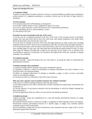 Media Laws and Ethics – MCM 610 VU
© Copyright Virtual University of Pakistan 55
Types of Contempt Of Court
1) Academic critique
Academic critique means an article written by a lawyer or a person holding an academic post containing a
critical analysis of a judgment pertaining to a pending criminal case on the basis of legal criteria or
desiderata.
2) Civil contempt
Civil contempt means the willful flouting or disregard of -
(i) An order, whether interim or final, a judgment or decree of a court;
(ii) A writ or order issued by a court in the exercise of its constitutional jurisdiction;
(iii) An undertaking given to, and recorded by, a court;
(iv) The process of a court
Procedure in cases of contempt in the face of the court.-
(1) In the case of a contempt committed in the face of the court, if the accused, persists in disorderly
conduct, the court may direct that he leaves the court room, and, failing compliance, may further direct
that he be physically removed from the court room.
(2) In all cases of contempt in the face of the court, the judge shall pass an order in open court recording
separately what was said or done by the accused person and what was observed by the judge and shall, if
he is not the Chief Justice, refer the matter to the Chief Justice, and, if he is the Chief Justice, to the senior
most available judge of a the court, who shall either hear and decide the matter himself or refer it to some
other judge for disposal; Provided that it shall not be necessary for the matter to be so referred if the
accused person requests in writing that it be decided by the judge before whom the contempt, or alleged
contempt, was committed.
3) Criminal contempt
Criminal contempt means the doing of any act with intent to, or having the effect of, obstructing the
administration of justice
Criminal contempt when committed
A criminal contempt shall be deemed to have been committed if a person:
(a) Attempts to influence a witness by intimidation or improper inducement, not to give evidence, or not
to tell the truth in any legal proceeding;
(b) Offers an improper inducement, or attempts to intimidate a judge, in order to secure a favorable
verdict in any legal proceedings;
(c) commits any other act with intent to divert the course of justice.
Who may move superior court to punish contemnor for criminal contempt?
In the case of a criminal contempt a superior court may take action;
(i) Suo Motu (superior court itself if satisfied that criminal contempt has actually been committed by the
contemnor), or
(ii) On the initiative of any person connected with the proceedings in which the alleged contempt has
been committed, or
(iii) On the application of the law officer of a provincial or the federal government.
4) Judicial contempt
Judicial contempt means the scandalisation of a court and includes personalized criticism of a judge
while holding office;
Personalized criticism means a criticism of a judge or a judgment in which improper motives are imputed
Personalized criticism personalized criticism of a specific judge, or judges, may constitute judicial
contempt except if made in good faith.
Suit for defamation a judge who has been criticized by some contemnor also has a right to file a suit for
defamation against that contemnor.
 