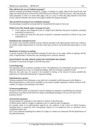 Media Laws and Ethics – MCM 610 VU
© Copyright Virtual University of Pakistan 56
Who will hear the case of 'Judicial contempt'?
Judicial contempt proceedings initiated by a judge, or relating to a judge, shall not be heard by the said
judge, but shall (unless he is himself the Chief Justice) be referred to the Chief Justice, who may hear the
same personally or refer it to some other judge, and, in a case in which the judge himself is the Chief
Justice, shall be referred to the senior most judge available for disposal similarly.
Time period for hearing of case of judicial contempt:
No proceedings for judicial contempt shall be initiated after the expiry of one year.
Which Court May Punish under Contempt of Court:
• Every superior court (Supreme Court or a High Court) shall have the power to punish a contempt
committed in relation to it.
• Every High Court shall have the power to punish a contempt committed in relation to any court
subordinate to it.
Punishment for contempt of court
Any person who commits contempt of court shall be punished with imprisonment which may extend to
six months simple imprisonment, or with fine which may extend to one hundred thousand rupees, or with
both.
Remittance of sentence on apology
A person accused of having committed contempt of court may, at any stage, submit an apology and the
court, if satisfied that it is bona fide, may discharge him or remit his sentence.
EXCEPTIONS TO THE APPLICATION OF CONTEMPT OF COURT:
Contempt of court does not apply in the following cases:
1) Fair Reporting
Fair reporting will not constitute contempt of court. The publication of a substantially accurate account of
what has transpired in a court, or of legal proceedings, shall not constitute contempt of court.
However, the court may, for reasons to be recorded in writing, in the interest of justice, prohibit the
publication of information pertaining to legal proceedings.
2)Parliamentary speech:
Nothing contained in this Ordinance or any other law is intended to stifle discussion in the Majlis-e-
Shoora (parliament) or a Provincial Assembly on any matter of public importance without criticism of the
conduct of a judge in the discharge of his duties.
3) Innocent publication:
No person shall be guilty of contempt of court for making any statement, or publishing any material,
pertaining to any matter which forms the subject of pending proceedings, if he was not aware of the
pendency thereof.
4) Protected statements:
No proceedings for contempt of court shall lie in relation to the following:-
(i) Observations made by a higher or appellate court in a judicial order or judgment;
(ii) remarks made in an administrative capacity by any authority in the course of official business,
including those in connection with a disciplinary inquiry or in an inspection note or a character roll or
confidential report; and
(iii) A true statement regarding the conduct of a judge in a matter not connected with the performance of
his judicial functions.
 