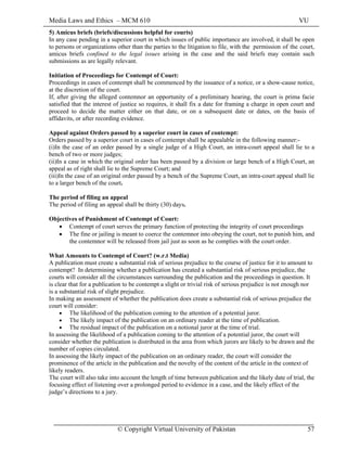 Media Laws and Ethics – MCM 610 VU
© Copyright Virtual University of Pakistan 57
5) Amicus briefs (briefs/discussions helpful for courts)
In any case pending in a superior court in which issues of public importance are involved, it shall be open
to persons or organizations other than the parties to the litigation to file, with the permission of the court,
amicus briefs confined to the legal issues arising in the case and the said briefs may contain such
submissions as are legally relevant.
Initiation of Proceedings for Contempt of Court:
Proceedings in cases of contempt shall be commenced by the issuance of a notice, or a show-cause notice,
at the discretion of the court.
If, after giving the alleged contemnor an opportunity of a preliminary hearing, the court is prima facie
satisfied that the interest of justice so requires, it shall fix a date for framing a charge in open court and
proceed to decide the matter either on that date, or on a subsequent date or dates, on the basis of
affidavits, or after recording evidence.
Appeal against Orders passed by a superior court in cases of contempt:
Orders passed by a superior court in cases of contempt shall be appealable in the following manner:-
(i)In the case of an order passed by a single judge of a High Court, an intra-court appeal shall lie to a
bench of two or more judges;
(ii)In a case in which the original order has been passed by a division or large bench of a High Court, an
appeal as of right shall lie to the Supreme Court; and
(iii)In the case of an original order passed by a bench of the Supreme Court, an intra-court appeal shall lie
to a larger bench of the court.
The period of filing an appeal
The period of filing an appeal shall be thirty (30) days.
Objectives of Punishment of Contempt of Court:
• Contempt of court serves the primary function of protecting the integrity of court proceedings
• The fine or jailing is meant to coerce the contemnor into obeying the court, not to punish him, and
the contemnor will be released from jail just as soon as he complies with the court order.
What Amounts to Contempt of Court? (w.r.t Media)
A publication must create a substantial risk of serious prejudice to the course of justice for it to amount to
contempt? In determining whether a publication has created a substantial risk of serious prejudice, the
courts will consider all the circumstances surrounding the publication and the proceedings in question. It
is clear that for a publication to be contempt a slight or trivial risk of serious prejudice is not enough nor
is a substantial risk of slight prejudice.
In making an assessment of whether the publication does create a substantial risk of serious prejudice the
court will consider:
• The likelihood of the publication coming to the attention of a potential juror.
• The likely impact of the publication on an ordinary reader at the time of publication.
• The residual impact of the publication on a notional juror at the time of trial.
In assessing the likelihood of a publication coming to the attention of a potential juror, the court will
consider whether the publication is distributed in the area from which jurors are likely to be drawn and the
number of copies circulated.
In assessing the likely impact of the publication on an ordinary reader, the court will consider the
prominence of the article in the publication and the novelty of the content of the article in the context of
likely readers.
The court will also take into account the length of time between publication and the likely date of trial, the
focusing effect of listening over a prolonged period to evidence in a case, and the likely effect of the
judge’s directions to a jury.
 