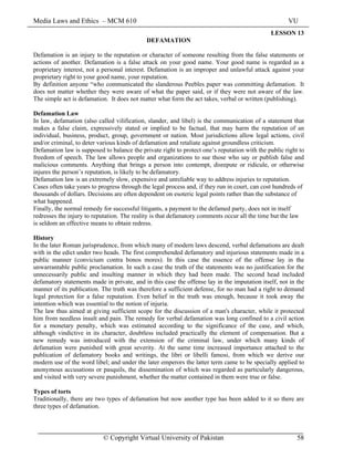 Media Laws and Ethics – MCM 610 VU
© Copyright Virtual University of Pakistan 58
LESSON 13
DEFAMATION
Defamation is an injury to the reputation or character of someone resulting from the false statements or
actions of another. Defamation is a false attack on your good name. Your good name is regarded as a
proprietary interest, not a personal interest. Defamation is an improper and unlawful attack against your
proprietary right to your good name, your reputation.
By definition anyone “who communicated the slanderous Peebles paper was committing defamation. It
does not matter whether they were aware of what the paper said, or if they were not aware of the law.
The simple act is defamation. It does not matter what form the act takes, verbal or written (publishing).
Defamation Law
In law, defamation (also called vilification, slander, and libel) is the communication of a statement that
makes a false claim, expressively stated or implied to be factual, that may harm the reputation of an
individual, business, product, group, government or nation. Most jurisdictions allow legal actions, civil
and/or criminal, to deter various kinds of defamation and retaliate against groundless criticism.
Defamation law is supposed to balance the private right to protect one’s reputation with the public right to
freedom of speech. The law allows people and organizations to sue those who say or publish false and
malicious comments. Anything that brings a person into contempt, disrepute or ridicule, or otherwise
injures the person’s reputation, is likely to be defamatory.
Defamation law is an extremely slow, expensive and unreliable way to address injuries to reputation.
Cases often take years to progress through the legal process and, if they run in court, can cost hundreds of
thousands of dollars. Decisions are often dependent on esoteric legal points rather than the substance of
what happened.
Finally, the normal remedy for successful litigants, a payment to the defamed party, does not in itself
redresses the injury to reputation. The reality is that defamatory comments occur all the time but the law
is seldom an effective means to obtain redress.
History
In the later Roman jurisprudence, from which many of modern laws descend, verbal defamations are dealt
with in the edict under two heads. The first comprehended defamatory and injurious statements made in a
public manner (convicium contra bonos mores). In this case the essence of the offense lay in the
unwarrantable public proclamation. In such a case the truth of the statements was no justification for the
unnecessarily public and insulting manner in which they had been made. The second head included
defamatory statements made in private, and in this case the offense lay in the imputation itself, not in the
manner of its publication. The truth was therefore a sufficient defense, for no man had a right to demand
legal protection for a false reputation. Even belief in the truth was enough, because it took away the
intention which was essential to the notion of injuria.
The law thus aimed at giving sufficient scope for the discussion of a man's character, while it protected
him from needless insult and pain. The remedy for verbal defamation was long confined to a civil action
for a monetary penalty, which was estimated according to the significance of the case, and which,
although vindictive in its character, doubtless included practically the element of compensation. But a
new remedy was introduced with the extension of the criminal law, under which many kinds of
defamation were punished with great severity. At the same time increased importance attached to the
publication of defamatory books and writings, the libri or libelli famosi, from which we derive our
modern use of the word libel; and under the later emperors the latter term came to be specially applied to
anonymous accusations or pasquils, the dissemination of which was regarded as particularly dangerous,
and visited with very severe punishment, whether the matter contained in them were true or false.
Types of torts
Traditionally, there are two types of defamation but now another type has been added to it so there are
three types of defamation.
 