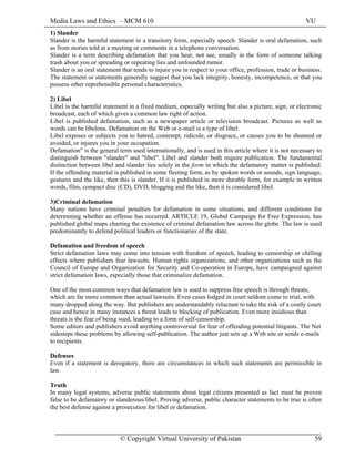 Media Laws and Ethics – MCM 610 VU
© Copyright Virtual University of Pakistan 59
1) Slander
Slander is the harmful statement in a transitory form, especially speech. Slander is oral defamation, such
as from stories told at a meeting or comments in a telephone conversation.
Slander is a term describing defamation that you hear, not see, usually in the form of someone talking
trash about you or spreading or repeating lies and unfounded rumor.
Slander is an oral statement that tends to injure you in respect to your office, profession, trade or business.
The statement or statements generally suggest that you lack integrity, honesty, incompetence, or that you
possess other reprehensible personal characteristics.
2) Libel
Libel is the harmful statement in a fixed medium, especially writing but also a picture, sign, or electronic
broadcast, each of which gives a common law right of action.
Libel is published defamation, such as a newspaper article or television broadcast. Pictures as well as
words can be libelous. Defamation on the Web or e-mail is a type of libel.
Libel exposes or subjects you to hatred, contempt, ridicule, or disgrace, or causes you to be shunned or
avoided, or injures you in your occupation.
Defamation" is the general term used internationally, and is used in this article where it is not necessary to
distinguish between "slander" and "libel". Libel and slander both require publication. The fundamental
distinction between libel and slander lies solely in the form in which the defamatory matter is published.
If the offending material is published in some fleeting form, as by spoken words or sounds, sign language,
gestures and the like, then this is slander. If it is published in more durable form, for example in written
words, film, compact disc (CD), DVD, blogging and the like, then it is considered libel.
3)Criminal defamation
Many nations have criminal penalties for defamation in some situations, and different conditions for
determining whether an offense has occurred. ARTICLE 19, Global Campaign for Free Expression, has
published global maps charting the existence of criminal defamation law across the globe. The law is used
predominantly to defend political leaders or functionaries of the state.
Defamation and freedom of speech
Strict defamation laws may come into tension with freedom of speech, leading to censorship or chilling
effects where publishers fear lawsuits. Human rights organizations, and other organizations such as the
Council of Europe and Organization for Security and Co-operation in Europe, have campaigned against
strict defamation laws, especially those that criminalize defamation.
One of the most common ways that defamation law is used to suppress free speech is through threats,
which are far more common than actual lawsuits. Even cases lodged in court seldom come to trial, with
many dropped along the way. But publishers are understandably reluctant to take the risk of a costly court
case and hence in many instances a threat leads to blocking of publication. Even more insidious than
threats is the fear of being sued, leading to a form of self-censorship.
Some editors and publishers avoid anything controversial for fear of offending potential litigants. The Net
sidesteps these problems by allowing self-publication. The author just sets up a Web site or sends e-mails
to recipients.
Defenses
Even if a statement is derogatory, there are circumstances in which such statements are permissible in
law.
Truth
In many legal systems, adverse public statements about legal citizens presented as fact must be proven
false to be defamatory or slanderous/libel. Proving adverse, public character statements to be true is often
the best defense against a prosecution for libel or defamation.
 